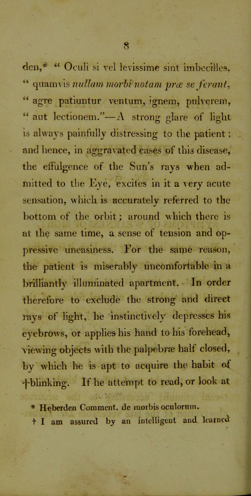 den,* <c Oculi si vel levissime sint imbecilles, “ quamvis nullum morbi nottmi pra se ferant. “ agre patiuntur ventum, ignem, pulverem, “ aut lectionem.”—A strong glare of light is always painfully distressing to the patient; and hence, in aggravated cases of this disease, the effulgence of the Sun’s rays when ad- mitted to the Eye, excites in it a very acute sensation, which is accurately referred to the bottom of the orbit; around which there is at th$ same time, a sense of tension and op- pressive uneasiness. For the same reason, the patient is miserably uncomfortable in a brilliantly illuminated apartment. - In order therefore to exclude the strong and direct rays of light, he instinctively depresses his eyebrows, or applies his hand to his forehead, viewing objects with the palpebrae half closed, by which he is apt to acquire the habit of '{-blinking. If he attempt to read, or look at * Heberden Comment, dc morbisoculorum. + I am assured by an intelligent and learned