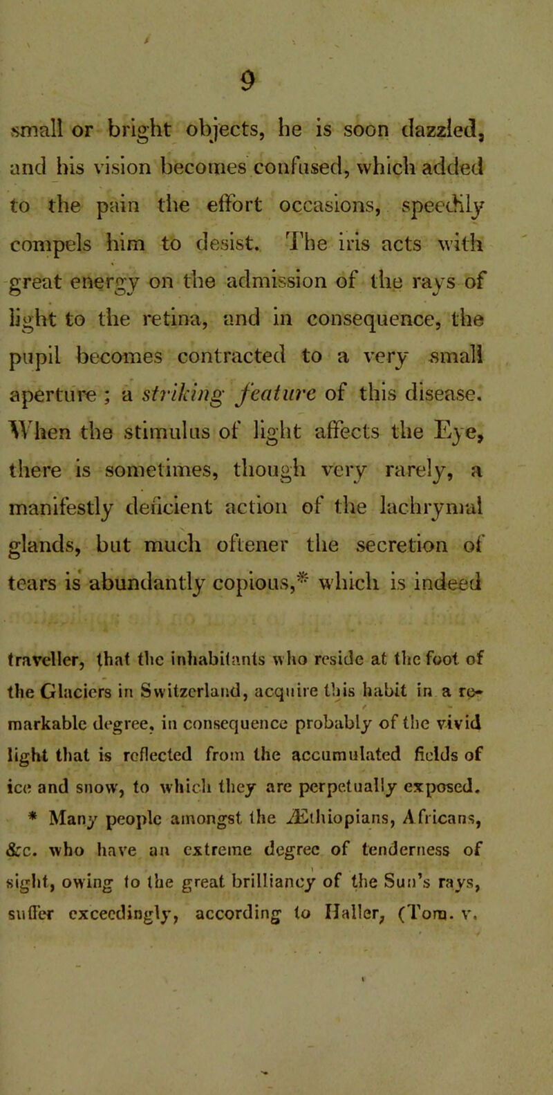 small or bright objects, he is soon dazzled, and his vision becomes confused, which added to the pain the effort occasions, speedily compels him to desist. The iris acts with great energy on the admission of the rays of light to the retina, and in consequence, the pupil becomes contracted to a very small aperture ; a Striking feature of this disease. When the stimulus of light affects the Eye, there is sometimes, though very rarely, a manifestly deficient action of the lachrymal glands, but much oftener the secretion of tears is abundantly copious,* which is indeed traveller, that the inhabitants who reside at the foot of the Glaciers in Switzerland, acquire this habit in a re- *• - / markable degree, in consequence probably of the vivid light that is reflected from the accumulated fields of ice and snow, to which they are perpetually exposed. * Many people amongst the ^Ethiopians, Africans, &c. who have an extreme degree of tenderness of i sight, owing to the great brilliancy of the Sun’s rays, suffer exceedingly, according to Haller, (Tom. v.