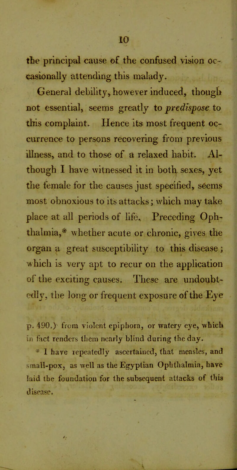 the principal cause of the confused vision oc- casionally attending this malady. General debility, however induced, though not essential, seems greatly to predispose to this complaint. Hence its most frequent oc- currence to persons recovering from previous illness, and to those of a relaxed habit. Al- though I have witnessed it in both sexes, yet the female for the causes just specified, seems most obnoxious to its attacks; which may take place at all periods of life.. Preceding Oph- thalmia,* whether acute or chronic, gives the organ a great susceptibility to this disease; which is very apt to recur on the application of the exciting causes. These are undoubt- edly, the long or frequent exposure of the Eye p. 490.) from violent epiphora, or watery eye, which in fact renders them nearly blind during the day. * 1 hare repeatedly ascertained, that measles, and small-pox, as well as the Egyptian Ophthalmia, have laid the foundation for the subsequent attacks of this d isease. 4.