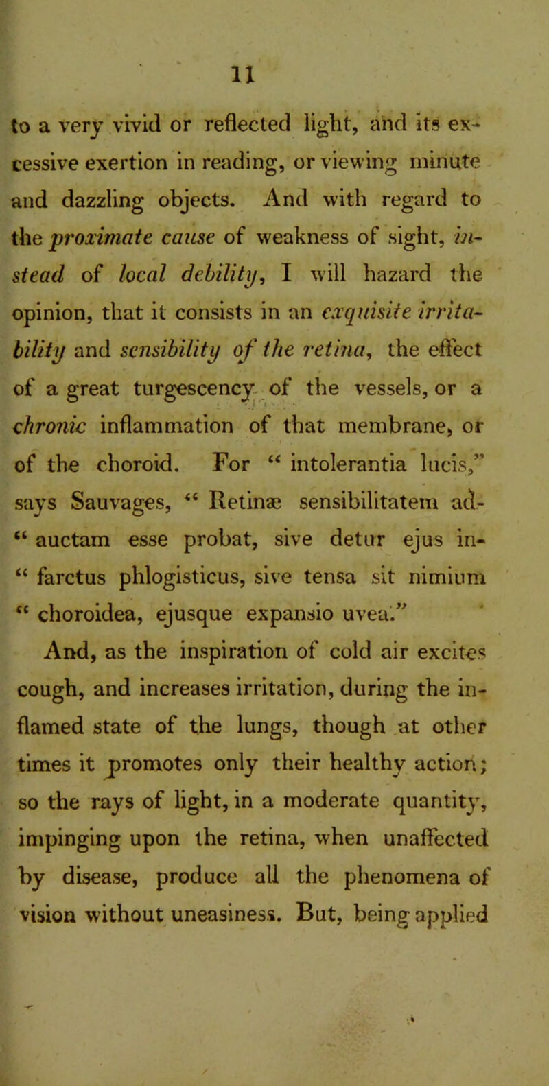 IX to a very vivid or reflected light, and its ex- cessive exertion in reading, or viewing minute and dazzling objects. And with regard to the proximate cause of weakness of sight, in- stead of local debility, I will hazard the opinion, that it consists in an exquisite irrita- bility and sensibility of the retina, the effect of a great turgescency of the vessels, or a chronic inflammation of that membrane, or of the choroid. For “ intolerantia lncis,” says Sauvages, “ Retinae sensibilitatem au- “ auctam esse probat, sive detur ejus in- “ farctus phlogistieus, sive tensa sit nimium “ choroidea, ejusque expansio uvea'. And, as the inspiration of cold air excites cough, and increases irritation, during the in- flamed state of the lungs, though at other times it promotes only their healthy action; so the rays of light, in a moderate quantity, impinging upon the retina, when unaffected by disease, produce all the phenomena of vision without uneasiness. But, being applied
