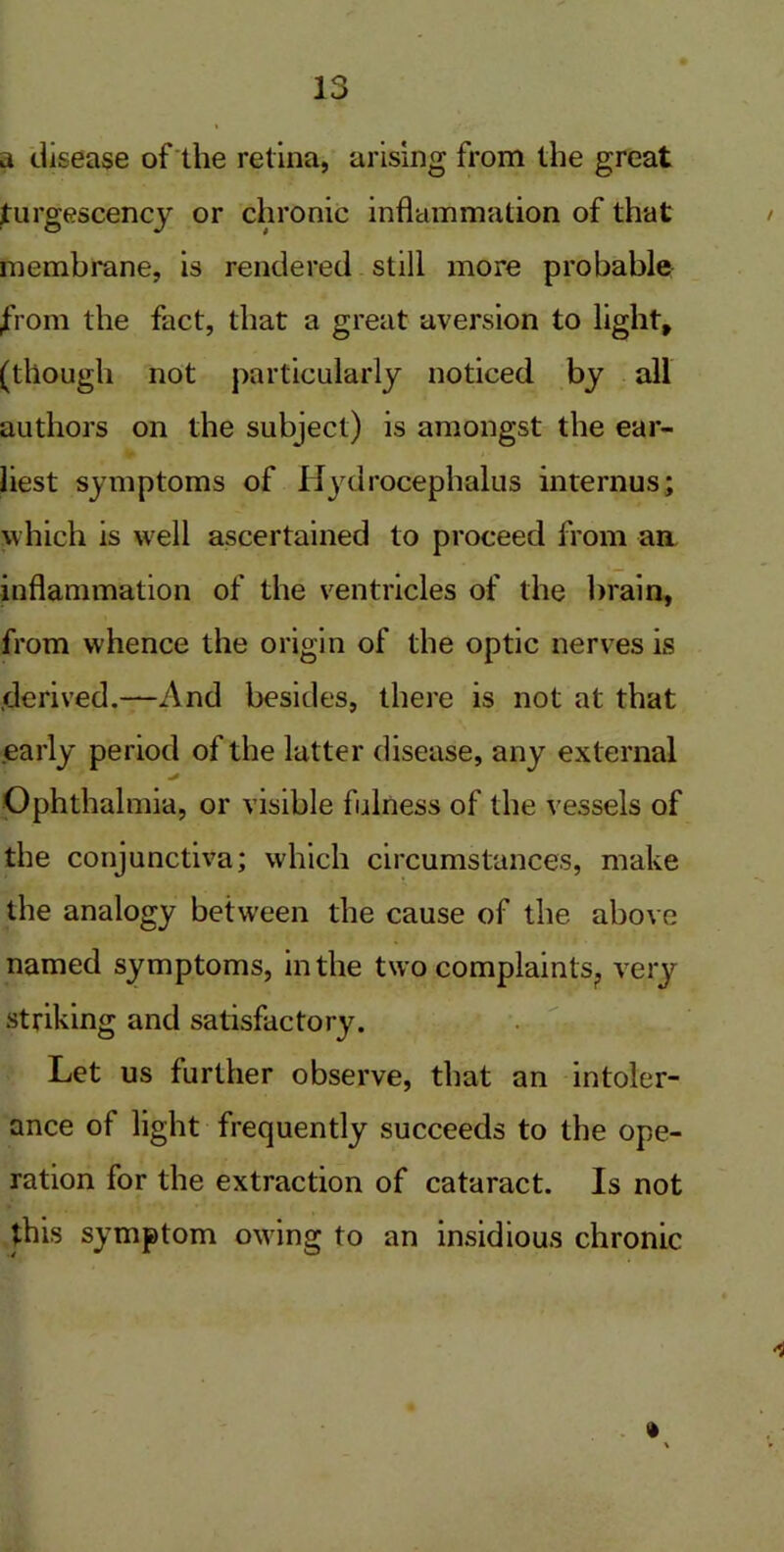 a disease of the retina, arising from the great turgescency or chronic inflammation of that membrane, is rendered still more probable from the fact, that a great aversion to light, (though not particularly noticed by all authors on the subject) is amongst the ear- liest symptoms of Hydrocephalus internus; which is well ascertained to proceed from an inflammation of the ventricles of the brain, from whence the origin of the optic nerves is derived.—And besides, there is not at that early period of the latter disease, any external Ophthalmia, or visible fulness of the vessels of the conjunctiva; which circumstances, make the analogy between the cause of the above named symptoms, in the two complaints,, very striking and satisfactory. Let us further observe, that an intoler- ance of light frequently succeeds to the ope- ration for the extraction of cataract. Is not this symptom owing to an insidious chronic