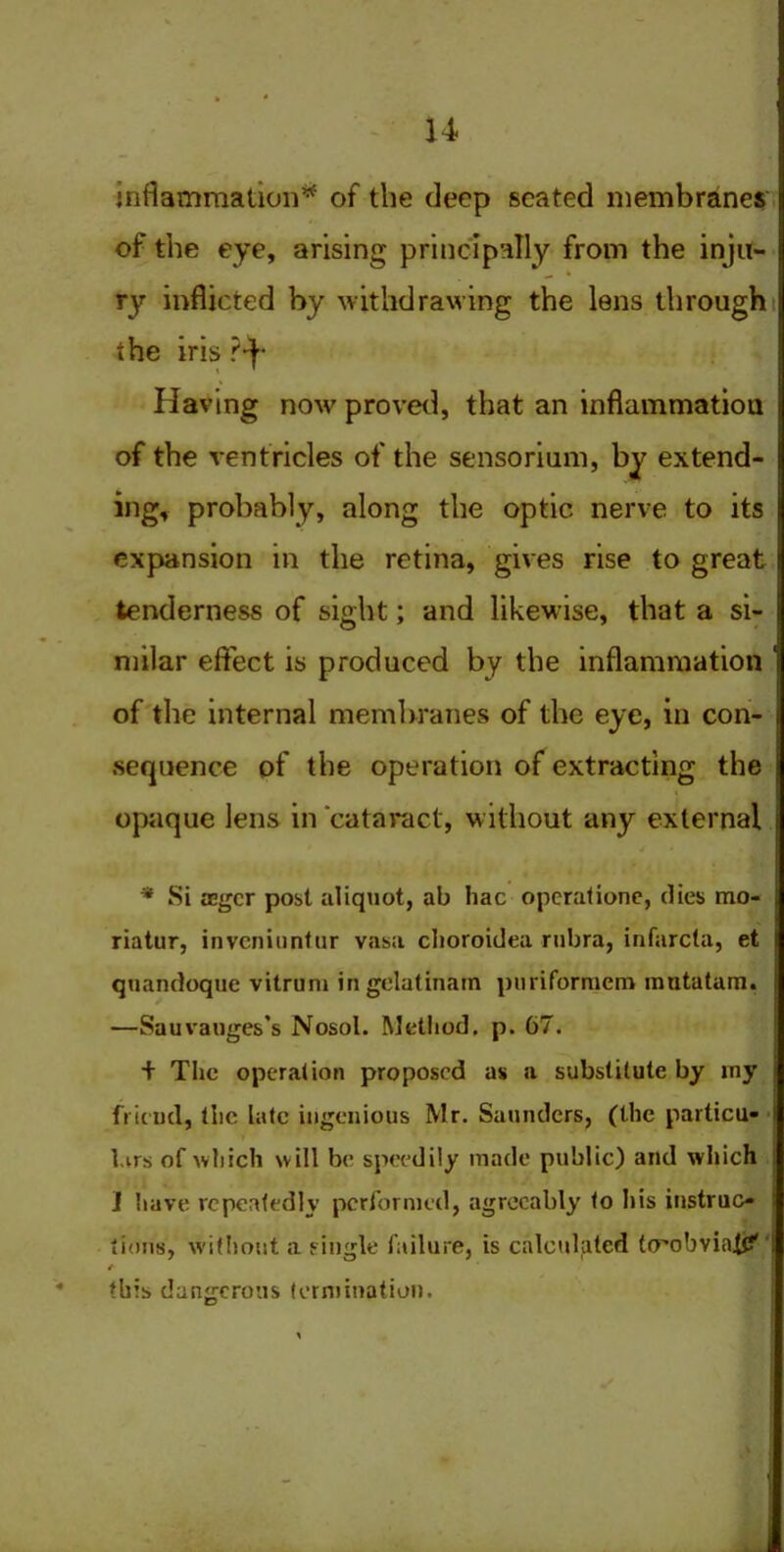 inflammation* of the deep seated membranes of the eye, arising principally from the inju- ry inflicted by withdrawing the lens through the iris ?*f- Having now proved, that an inflammation of the ventricles of the sensorium, by extend- ing, probably, along the optic nerve to its expansion in the retina, gives rise to great tenderness of sight; and likewise, that a si- milar effect is produced by the inflammation ' of the internal membranes of the eye, in con- sequence of the operation of extracting the opaque lens in cataract, without any external j * * Si aegcr post aliquot, ab hac opcrationc, dies mo- riatur, invcniuntur vasa clioroidea rubra, infarcla, et j quandoque vitrum in gelatinam puriformem mutatam. —Sauvauges’s Nosol. Method, p. 67. + The operation proposed as a substitute by my friend, the late ingenious Mr. Saunders, (the particu- I l.vrs of which will be speedily made public) and which J have repeatedly performed, agreeably to his instruc- tions, without a single failure, is calculated trrobviaiU' 1 /■ this dangerous termination.