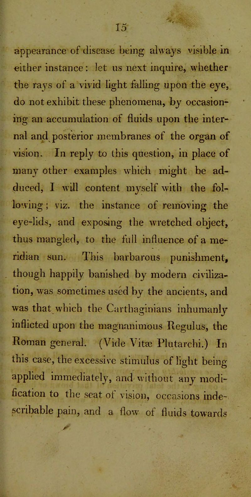 appearance of disease being always visible in either instance: let us next inquire, whether the rays of a vivid light falling upon the eye, do not exhibit these phenomena, by occasion- ing an accumulation of fluids upon the inter- nal and posterior membranes of the organ of vision. In reply to this question, in place of many other examples which might be ad- duced, I will content myself with the fol- lowing ; viz. the instance of removing the eye-lids, and exposing the wretched object, thus mangled, to the full influence of a me- ridian sun. This barbarous punishment, though happily banished by modern civiliza- tion, was sometimes used by the ancients, and was that which the Carthaginians inhumanly inflicted upon the magnanimous Regulus, the Roman general. (Vide Vitae Plutarchi.) In this case, the excessive stimulus of light being- applied immediately, and without any modi- fication to the seat of vision, occasions inde- scribable pain, and a flow of fluids towards