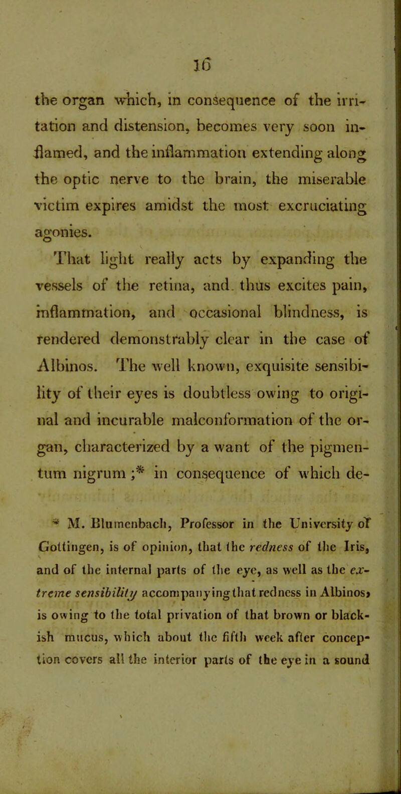 the organ which, in consequence of the irri- tation and distension, becomes very soon in- flamed, and the inflammation extending along the optic nerve to the brain, the miserable victim expires amidst the most excruciating agonies. v That light really acts by expanding the vessels of the retina, and thus excites pain, inflammation, and occasional blindness, is rendered demonstrably clear in the case of Albinos. The well known, exquisite sensibi- lity of their eyes is doubtless owing to origi- nal and incurable malconformation of the or- gan, characterized by a want of the pigmen- tum nigrum ;* in consequence of which de- * M. Blumenbach, Professor in the University oT Gottingen, is of opinion, that the redness of the Iris, V and of the internal parts of (lie eye, as well as the ex- treme sensibility accompany ingthat redness in Albinos* is owing to the total privation of that brown or black- ish mucus, which about the fifth week after concep- tion covers all the interior parts of the eye in a sound