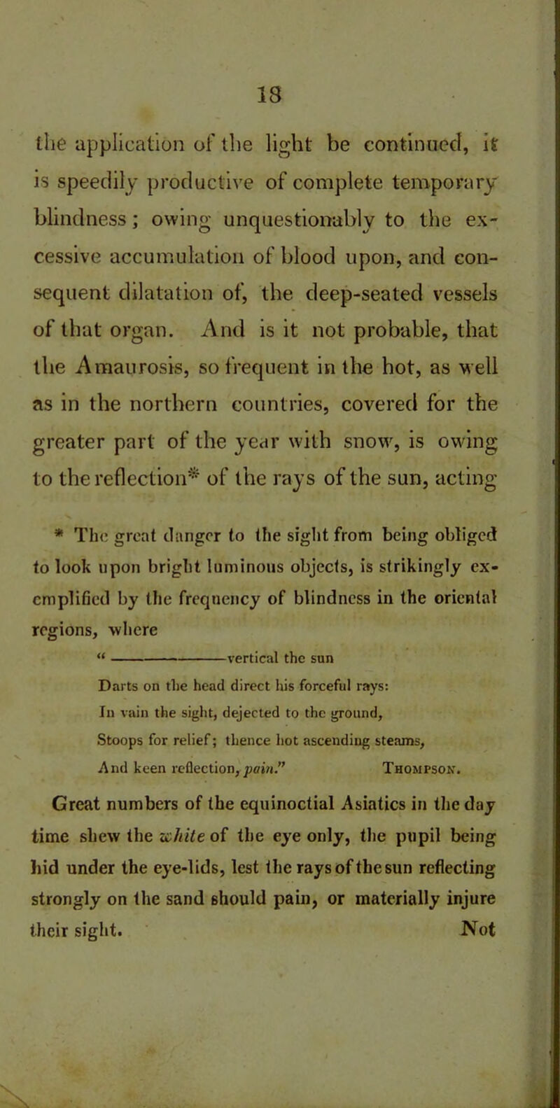 the application of the light be continued, it is speedily productive of complete temporary blindness; owing unquestionably to the ex- cessive accumulation of blood upon, and con- sequent dilatation of, the deep-seated vessels of that organ. And is it not probable, that the Amaurosis, so frequent in the hot, as well as in the northern countries, covered for the greater part of the year with snow, is owing to the reflection* of the rays of the sun, acting * Th'c great danger to the sight from being obliged to look upon bright luminous objects, is strikingly ex- emplified by the frequency of blindness in the oriental regions, -where “ vertical the sun Darts on the head direct his forceful rays: In vain the sight, dejected to the ground, Stoops for relief; thence hot ascending steams, And keen reflection,pain.” Thompson. Great numbers of the equinoctial Asiatics in the day time shew the white of the eye only, the pupil being hid under the eye-lids, lest the rays of the sun reflecting strongly on the sand should pain, or materially injure their sight. Not