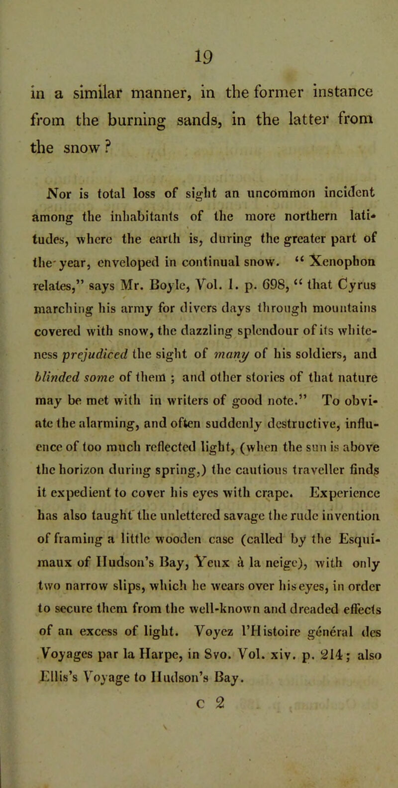 in a similar manner, in the former instance from the burning sands, in the latter from the snow P Nor is total loss of sight an uncommon incident among the inhabitants of the more northern lati- tudes, where the earth is, during the greater part of the'year, enveloped in continual snow. “ Xenophon relates,” says Mr. Boyle, Vol. I. p. 698, u that Cyrus marching his army for divers days tlirough mountains covered with snow, the dazzling splendour of its white- ness prejudiced the sight of many of his soldiers, and blinded some of them ; and other stories of that nature may be met with in writers of good note.” To obvi- ate the alarming, and often suddenly destructive, influ- ence of too much reflected light, (when the sun is above the horizon during spring,) the cautious traveller finds it expedient to cover his eyes with crape. Experience has also taught the unlettered savage the rude invention of framing a little wooden case (called by the Esqui- maux of Hudson’s Bay, Yeux a la neige), with oidy two narrow slips, which he wears over his eyes, in order to secure them from the well-known and dreaded effects of an excess of light. Voyez l’Histoire general des Voyages par la Harpe, in 8vo. Vol. xiv. p. 214; also Ellis’s Voyage to Hudson’s Bay. c 2