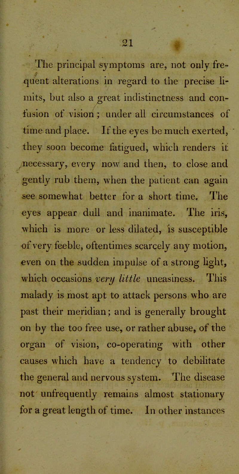 Tiie principal symptoms are, not only fre- f quent alterations in regard to the precise li- mits, but also a great indistinctness and con- tusion of vision ; under all circumstances of time and place. If the eyes be much exerted, they soon become fatigued, which renders it ^necessary, every now and then, to close and gently rub them, when the patient can again see somewhat better for a short time. The eyes appear dull and inanimate. The iris, which is more or less dilated, is susceptible of very feeble, oftentimes scarcely any motion, even on the sudden impulse of a strong light, which occasions very little uneasiness. This malady is most apt to attack persons who are past their meridian; and is generally brought on by the too free use, or rather abuse, of the organ of vision, co-operating with other causes which have a tendency to debilitate the general and nervous system. The disease not unfrequently remains almost stationary for a great length of time. In other instances