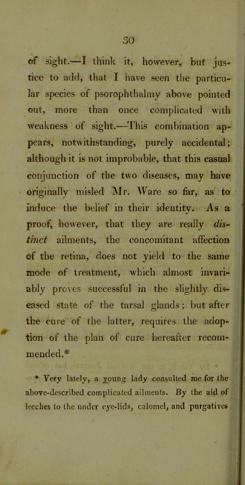 of sight.—I think it, however, but jus- tice to add, that I have seen the particu- r lar species of psorophthalniy above pointed out, more than once complicated with weakness of sight.—This combination ap- pears, notwithstanding, purely accidental; although it is not improbable, that this casual conjunction of the two diseases, may have originally misled Mr. Ware so far, as to induce the belief in their identity. As a proof, however, that they are really dis- tinct ailments, the concomitant affection of the retina, does not yield to the same mode of treatment, which almost invari- ably proves successful in the slightly dis- eased state of the tarsal glands; but after the cure of the latter, requires the adop- tion of the plan of cure hereafter recom- mended.* * Very lately, a young lady consulted me for the above-described complicated ailments. By the aid of leeches to the under eye-lids, calomel, and purgatives