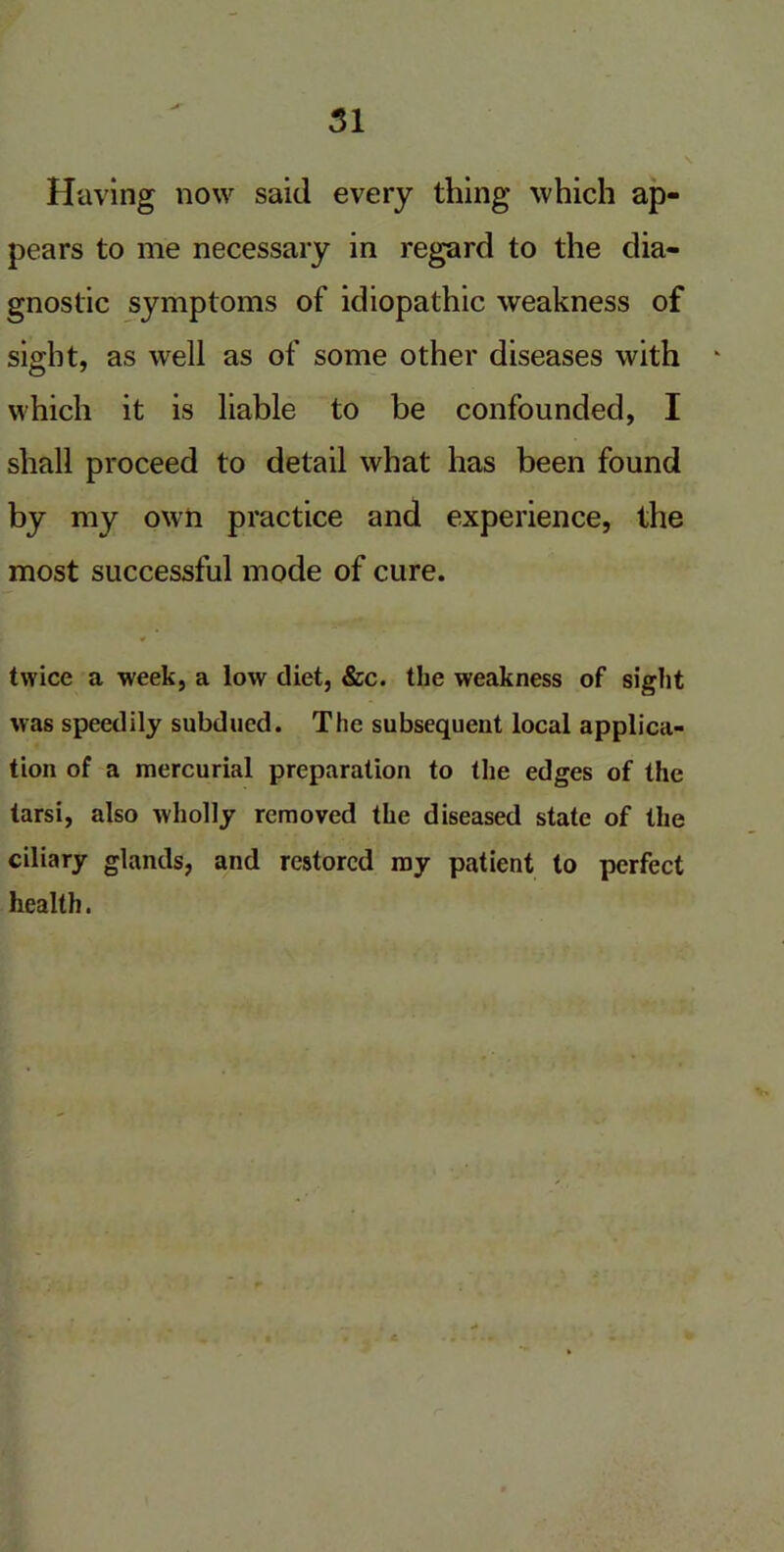 Having now said every thing which ap- pears to me necessary in regard to the dia- gnostic symptoms of idiopathic weakness of sight, as well as of some other diseases with which it is liable to be confounded, I shall proceed to detail what has been found by my own practice and experience, the most successful mode of cure. twice a week, a low diet, &c. the weakness of sight was speedily subdued. The subsequent local applica- tion of a mercurial preparation to the edges of the tarsi, also wholly removed the diseased state of the ciliary glands, and restored my patient to perfect health.