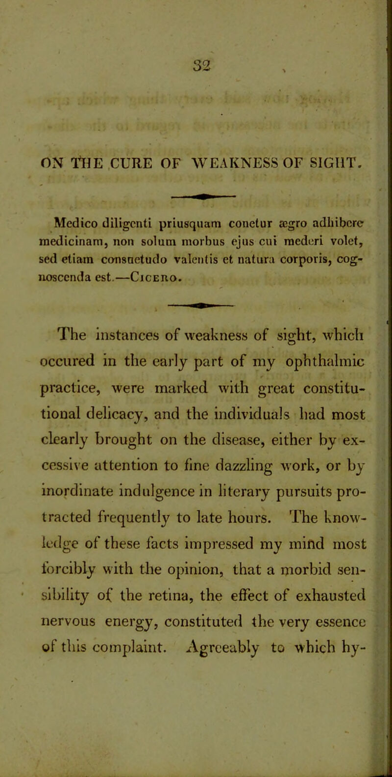 on -The cure of weakness of sight. Medico diligcnti priusquam conetur jegro adlnbcre medicinam, non solum morbus ejus cui raederi volet, sed etiam consuetudo valentis et natura corporis, cog- nosccnda est.—Cicero. The instances of weakness of sight, which occured in the early part of my ophthalmic ^ , , ■ t • ,v practice, were marked with great constitu- tional delicacy, and the individuals had most clearly brought on the disease, either by ex- cessive attention to fine dazzling work, or by inordinate indulgence in literary pursuits pro- tracted frequently to late hours. The know- ledge of these facts impressed my mind most forcibly with the opinion, that a morbid sen- sibility of the retina, the effect of exhausted nervous energy, constituted the very essence of this complaint. Agreeably to which hy-