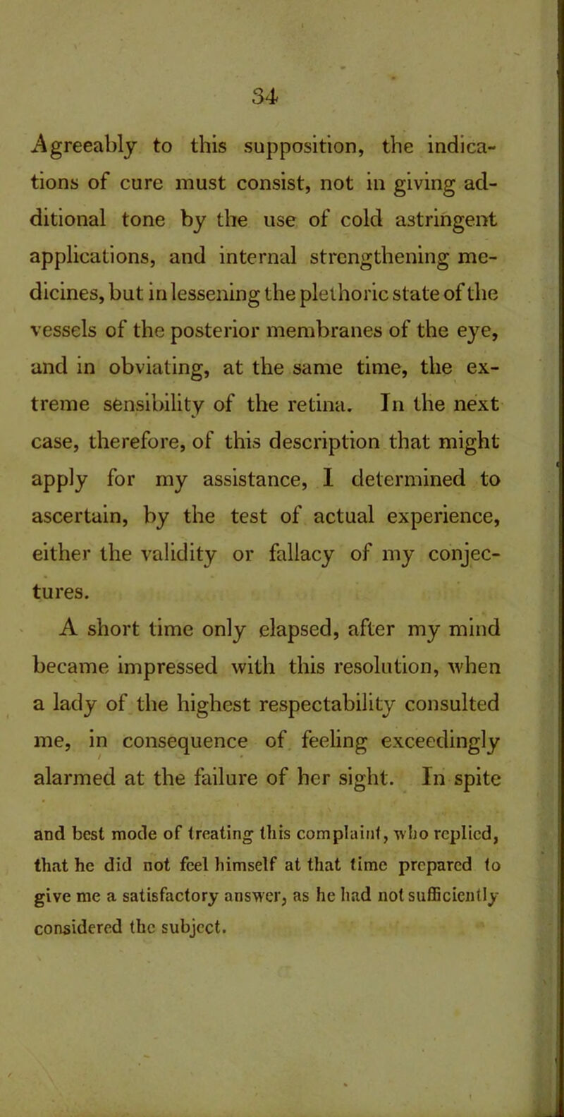 Agreeably to this supposition, the indica- tions of cure must consist, not in giving ad- ditional tone by the use of cold astringent applications, and internal strengthening me- dicines, but in lessening the plethoric state of the vessels of the posterior membranes of the eye, and in obviating, at the same time, the ex- treme sensibility of the retina. In the next case, therefore, of this description that might apply for my assistance, I determined to ascertain, by the test of actual experience, either the validity or fallacy of my conjec- tures. A short time only elapsed, after my mind became impressed with this resolution, when a lady of the highest respectability consulted me, in consequence of feeling exceedingly alarmed at the failure of her sight. In spite and best mode of treating this complaint, who replied, that he did not feel himself at that time prepared to give me a satisfactory answer, as he had not sufficiently considered the subject.