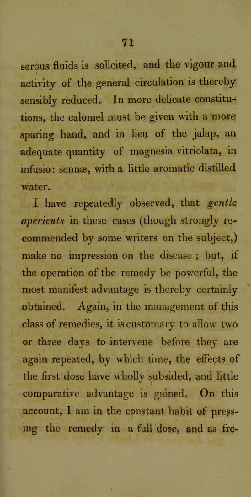 serous fluids is solicited, and the vigour and % activity of the general circulation is thereby sensibly reduced. In more delicate constitu- tions, the calomel must be given with a more sparing hand, and in lieu of the jalap, an adequate quantity of magnesia vitriolata, in infusio: sennae, with a little aromatic distilled water. I have repeatedly observed, that gentle aperients in these cases (though strongly re- commended by some writers on the subject,) make no impression on the disease ; but, if the operation of the remedy be powerful, the most manifest advantage is thereby certainly obtained. Again, in the management of this class of remedies, it is customary to allow two or three days to intervene before they are again repeated, by which time, the effects of the first dose have wholly subsided, and little comparative advantage is gained. On this account, I am in the constant habit of press- ing the remedy in a full dose, and as frc-