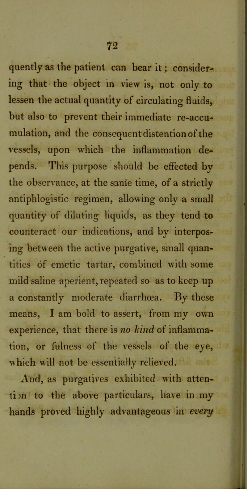 quently as the patient can bear it; consider- ing that the object in view is, not only to \ lessen the actual quantity of circulating fluids, but also to prevent their immediate re-accu- mulation, and the consequent distention of the vessels, upon which the inflammation de- pends. This purpose should be effected by the observance, at the same time, of a strictly antiphlogistic regimen, allowing only a small quantity of diluting liquids, as they tend to counteract our indications, and by interpos- ing between the active purgative, small quan- tities of emetic tartar, combined with some mild saline aperient, repeated so as to keep up a constantly moderate diarrhcea. By these means, I am bold to assert, from my own experience, that there is no kind of inflamma- tion, or fulness of the vessels of the eye, which will not be essentially relieved. And, as purgatives exhibited with atten- tion to the above particulars, have in my hands proved highly advantageous in every
