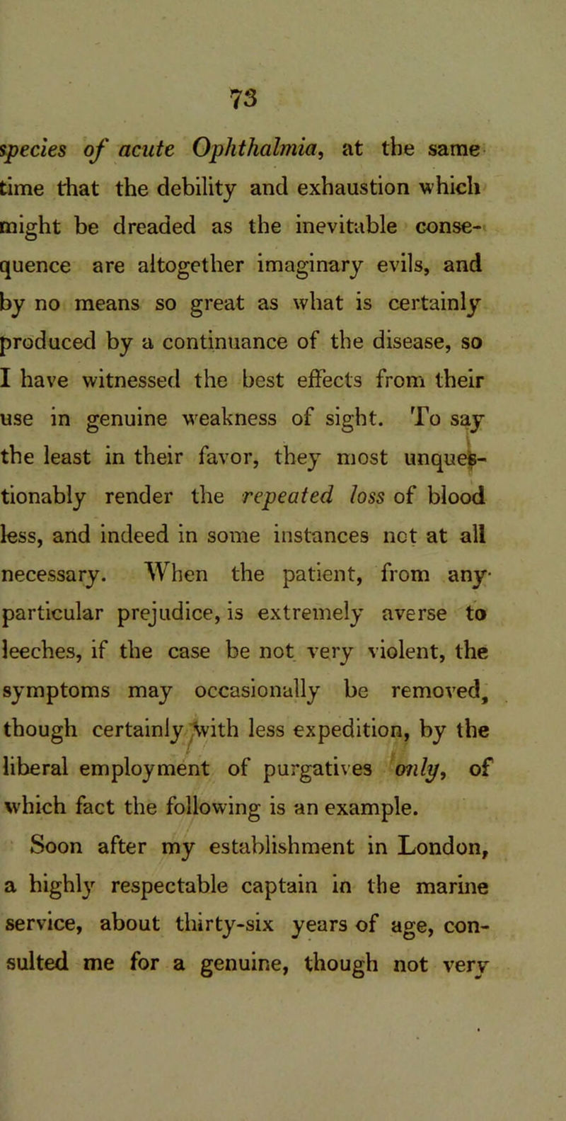 species of acute Ophthalmia, at the same time that the debility and exhaustion which might be dreaded as the inevitable conse- quence are altogether imaginary evils, and by no means so great as what is certainly produced by a continuance of the disease, so I have witnessed the best effects from their use in genuine weakness of sight. To say the least in their favor, they most unques- tionably render the repeated loss of blood less, and indeed in some instances net at all necessary. When the patient, from any- particular prejudice, is extremely averse to leeches, if the case be not very violent, the symptoms may occasionally be removed, though certainly with less expedition, by the liberal employment of purgatives only, of which fact the following is an example. Soon after my establishment in London, a highly respectable captain in the marine service, about thirty-six years of age, con- sulted me for a genuine, though not very