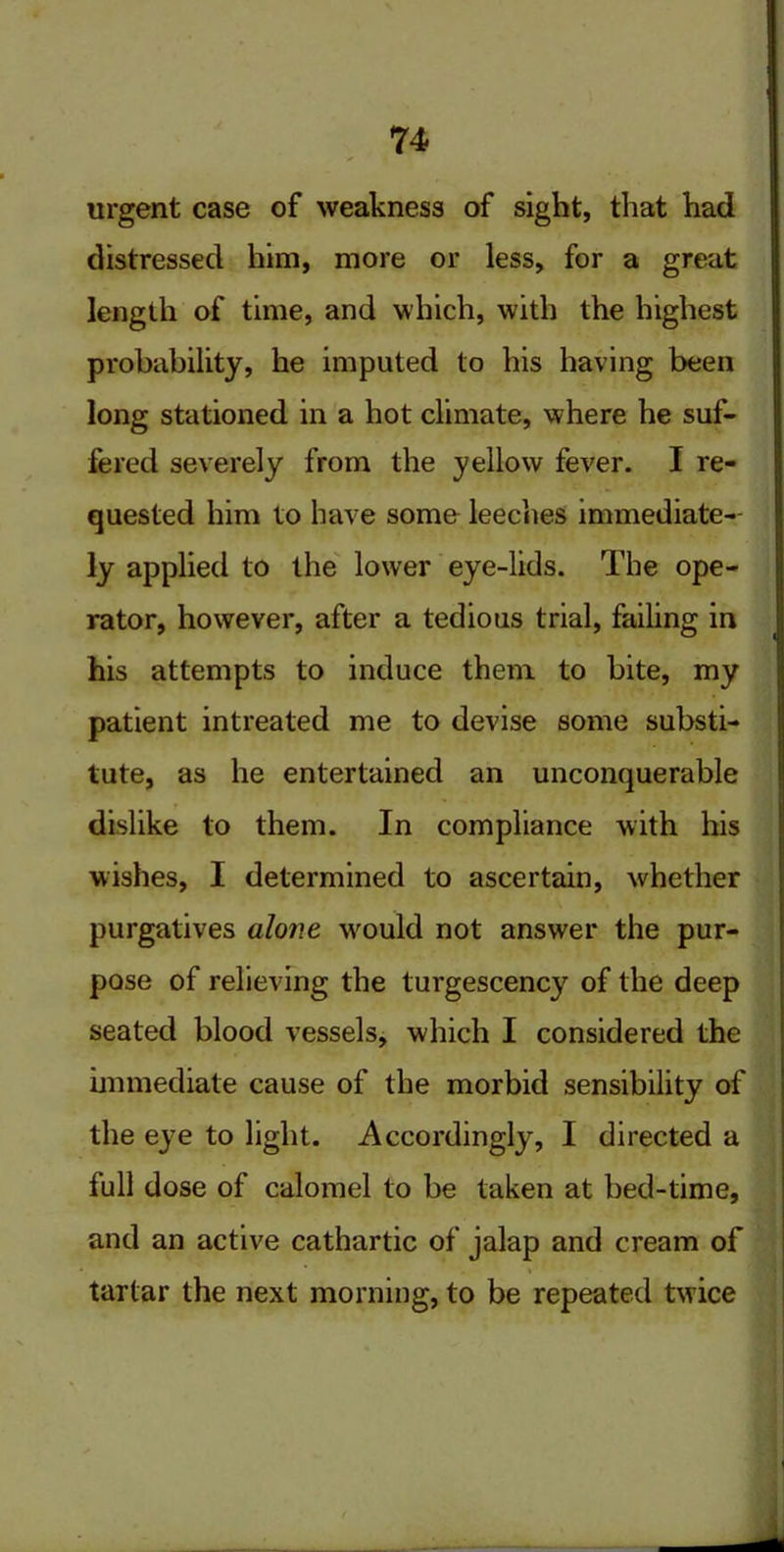 urgent case of weakness of sight, that had distressed him, more or less, for a great length of time, and which, with the highest probability, he imputed to his having been long stationed in a hot climate, where he suf- fered severely from the yellow fever. I re- quested him to have some leeches immediate- ly applied to the lower eye-lids. The ope- rator, however, after a tedious trial, failing in his attempts to induce them to bite, my patient intreated me to devise some substi- tute, as he entertained an unconquerable dislike to them. In compliance with his wishes, I determined to ascertain, whether purgatives alone w'ould not answer the pur- pose of relieving the turgescency of the deep seated blood vessels, which I considered the immediate cause of the morbid sensibility of the eye to light. Accordingly, I directed a full dose of calomel to be taken at bed-time, and an active cathartic of jalap and cream of tartar the next morning, to be repeated twice