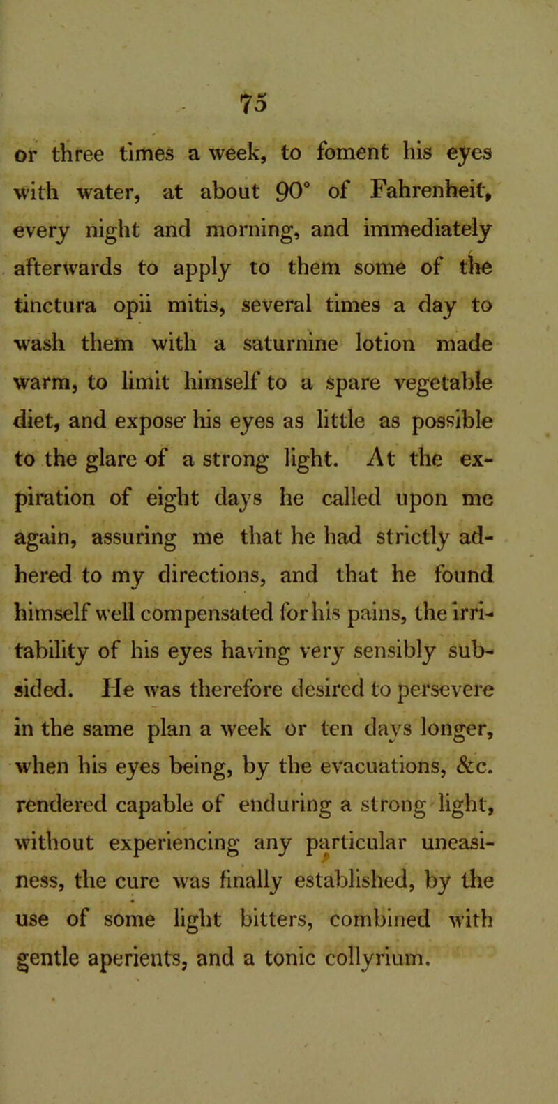 or three times a week, to foment his eyes with water, at about 90° of Fahrenheit, every night and morning, and immediately afterwards to apply to them some of the tinctura opii mitis, several times a day to wash them with a saturnine lotion made warm, to limit himself to a spare vegetable diet, and expose his eyes as little as possible to the glare of a strong light. At the ex- piration of eight days he called upon me again, assuring me that he had strictly ad- hered to my directions, and that he found himself well compensated for his pains, the irri- tability of his eyes having very sensibly sub- sided. lie was therefore desired to persevere in the same plan a week or ten days longer, when his eyes being, by the evacuations, &c. rendered capable of enduring a strong light, without experiencing any particular uneasi- ness, the cure was finally established, by the use of some light bitters, combined with gentle aperients, and a tonic collyrium.