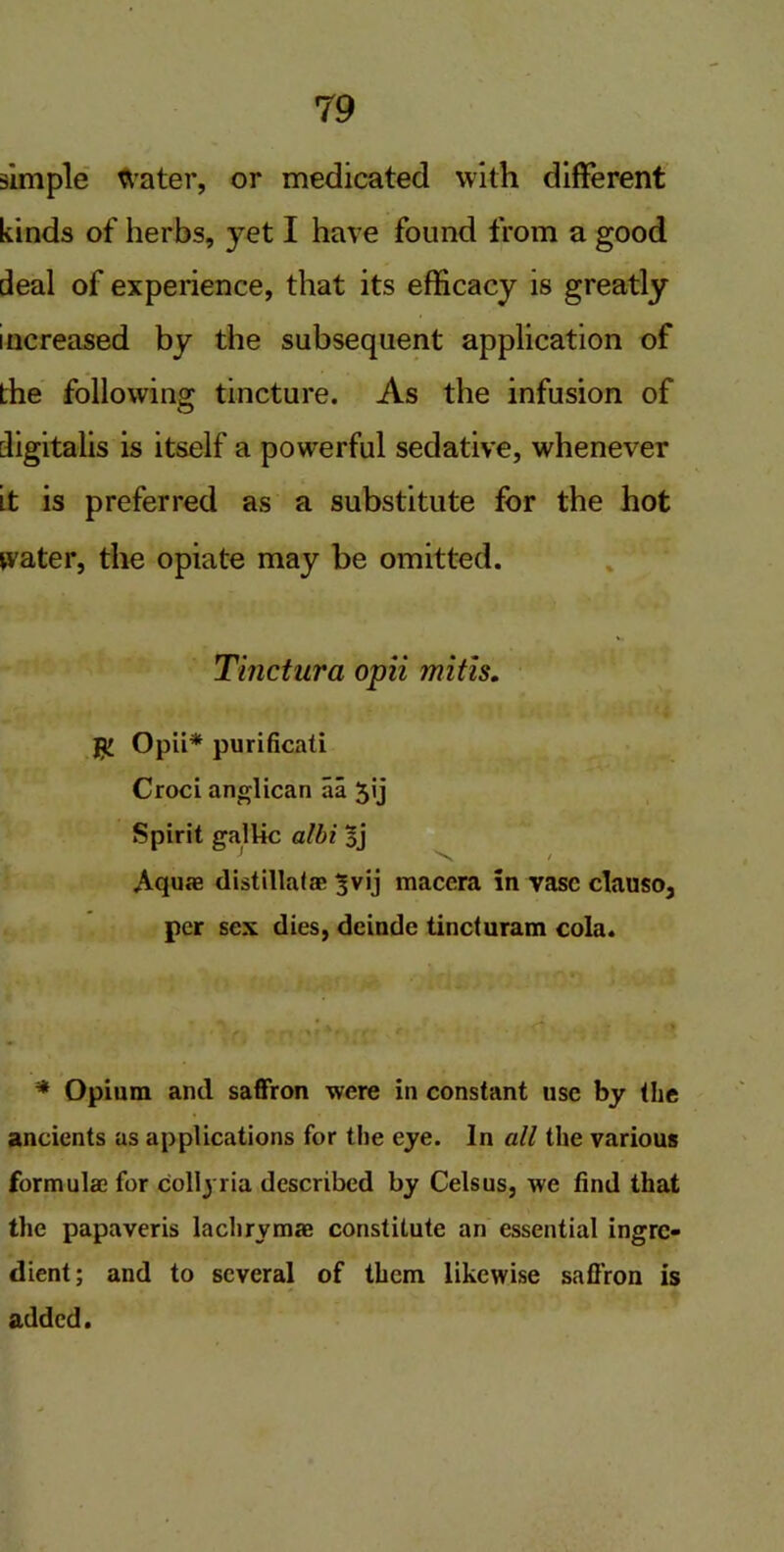 simple Water, or medicated with different kinds of herbs, yet I have found from a good deal of experience, that its efficacy is greatly increased by the subsequent application of the following tincture. As the infusion of digitalis is itself a powerful sedative, whenever it is preferred as a substitute for the hot water, the opiate may be omitted. Tinctura opii mitis. Opii* purificati Croci anglican aa 3'j Spirit gallic albi 3j Aquae distillafae 3vij maccra in vase clauso, per sex dies, deinde tincturam cola. N * Opium and saffron were in constant use by the ancients as applications for the eye. In all the various formulae for collyria described by Celsus, we find that the papaveris lachrymae constitute an essential ingre- dient; and to several of them likewise saffron is added.