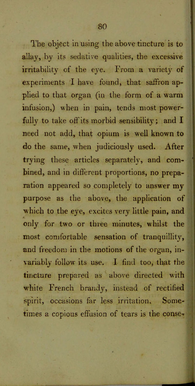 The object in using the above tincture is to allay, by its sedative qualities, the excessive irritability of the eye. From a variety of experiments I have found, that saffron ap- plied to that organ (in the form of a warm infusion,) when in pain, tends most power- fully to take off its morbid sensibilit}T; and I need not add, that opium is well known to do the same, when judiciously used. After trying these articles separately, and com- bined, and in different proportions, no prepa- ration appeared so completely to answer my purpose as the above, the application of which to the eye, excites very little pain, and A only for two or three minutes, whilst the most comfortable sensation of tranquillity, and freedom in the motions of the organ, in- variably follow its use. I find too, that the tincture prepared as above directed with white French brandy, instead of rectified spirit, occasions far less irritation. Some- times a copious effusion of tears is the conse-*