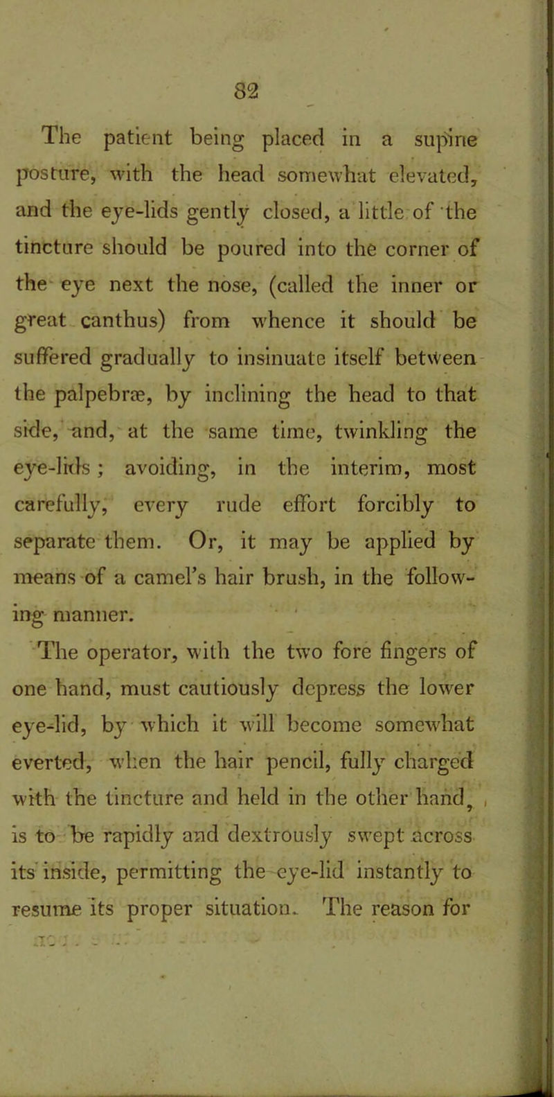 The patient being placed in a supine posture, with the head somewhat elevated, and the eye-lids gently closed, a little of the tincture should be poured into the corner of the eye next the nose, (called the inner or great canthus) from whence it should be suffered gradually to insinuate itself between the palpebrce, by inclining the head to that side, and, at the same time, twinkling the eye-lids; avoiding, in the interim, most carefully, every rude effort forcibly to separate them. Or, it may be applied by means of a camel’s hair brush, in the follow- ing manner. The operator, with the two fore fingers of one hand, must cautiously depress the lower eye-lid, by which it will become somewhat everted, when the hair pencil, fully charged with the tincture and held in the other hand, is to be rapidly and dextrously swept across its inside, permitting the eye-lid instantly to resume its proper situation. The reason for
