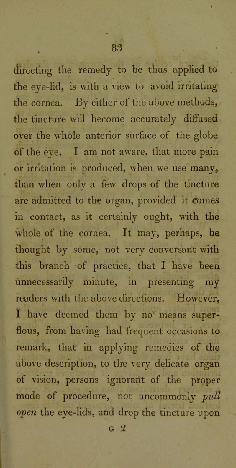 ( directing the remedy to be thus applied to the eye-lid, is with a view to avoid irritating the cornea. By either of the above methods, the tincture will become accurately diffused over the whole anterior surface of the globe of the eye. I am not aware, that more pain or irritation is produced, when we use many, than when only a few drops of the tincture are admitted to the organ, provided it comes in contact, as it certainly ought, with the whole of the cornea. It may, perhaps, be thought by some, not very conversant with this branch of practice, that I have been unnecessarily minute, in presenting my readers with the above directions. However, I have deemed them by no means super- flous, from having had frequent occasions to remark, that in applying remedies of the above description, to the very delicate organ of vision, persons ignorant of the proper mode of procedure, not uncommonly pull open the eye-lids, and drop the tincture upon g 2
