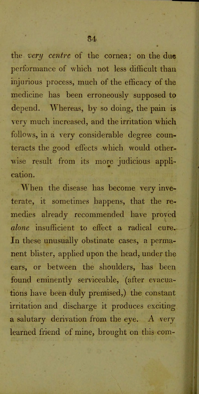 S4 the very centre of the cornea; on the due performance of which not less difficult than injurious process, much of the efficacy of the medicine has been erroneously supposed to depend. Whereas, by so doing, the pain is very much increased, and the irritation which follows, in a very considerable degree coun- teracts the good effects which would other- wise result from its more judicious appli- cation. When the disease has become very inve- terate, it sometimes happens, that the re- medies already recommended have proved alone insufficient to effect a radical cure.- In these unusually obstinate cases, a perma- nent blister, applied upon the head, under the ears, or between the shoulders, has been found eminently serviceable, (after evacua- tions have been duly premised,) the constant irritation and discharge it produces exciting a salutary derivation from the eye. A very learned friend of mine, brought on this com-