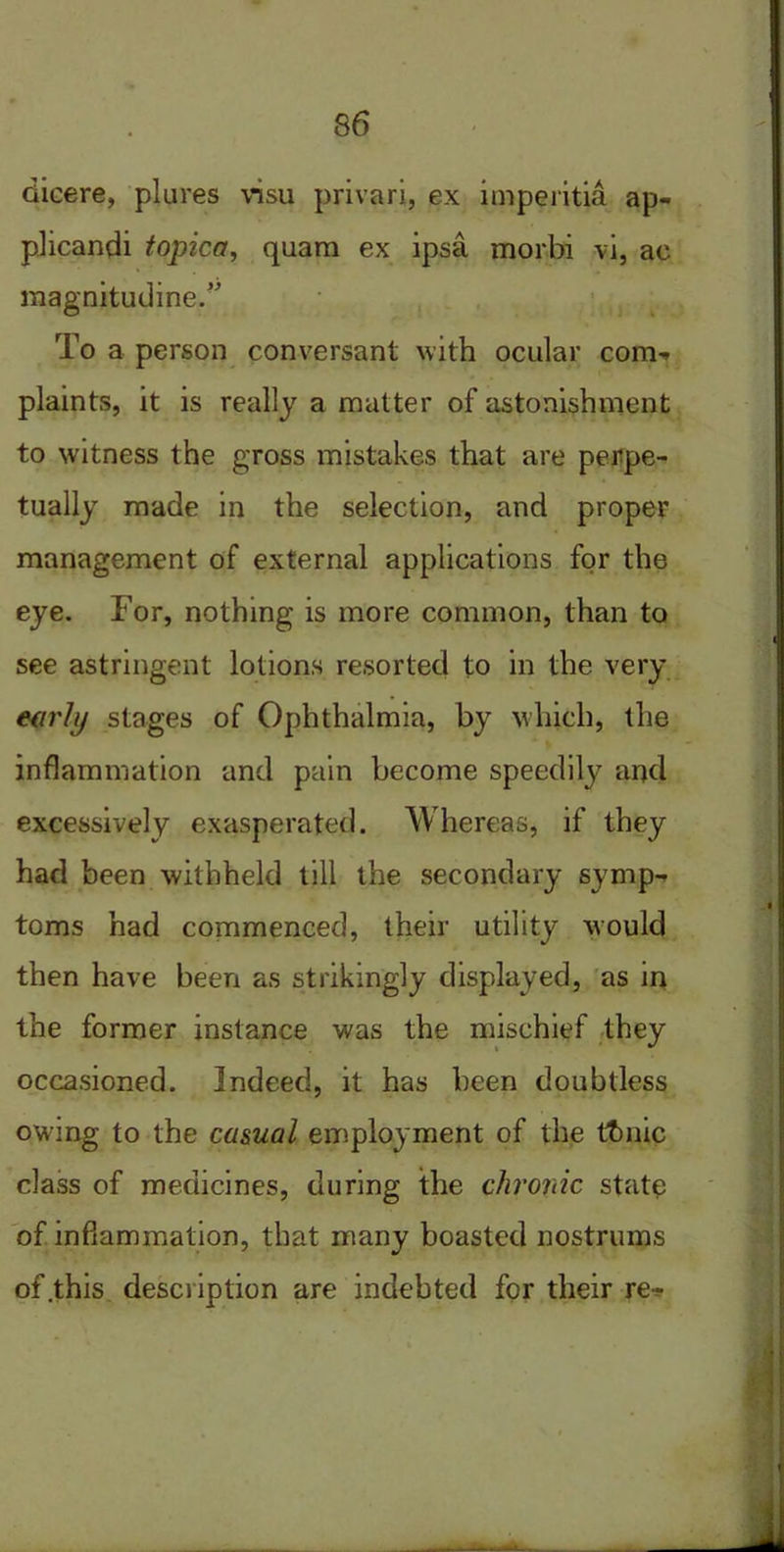 dicere, plures visu privari, ex imperitia ap- plicandi topica, quam ex ipsa morbi vi, ac magnitudine.” To a person conversant with ocular corm> plaints, it is really a matter of astonishment to witness the gross mistakes that are perpe- tually made in the selection, and proper management of external applications for the eye. For, nothing is more common, than to see astringent lotions resorted to in the very early stages of Ophthalmia, by which, the inflammation and pain become speedily and excessively exasperated. Whereas, if they had been withheld till the secondary symp- toms had commenced, their utility would then have been as strikingly displayed, as in the former instance was the mischief they occasioned. Indeed, it has been doubtless owing to the casual employment of the thnic class of medicines, during the chroric state of inflammation, that many boasted nostrums of .this description are indebted for their re-?