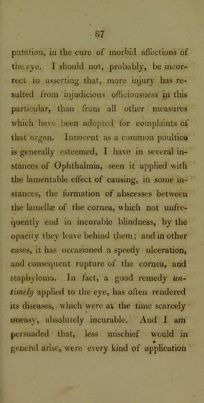 putnfion, in the cure of morbid affections of the eye. I should not, probably, be incor- rect in asserting that, more injury has re- sulted from injudicious officiousness in this particular, than from all other measures which have been adopted for complaints of that organ. Innocent as a common poultice is generally esteemed, I have in several in- stances of Ophthalmia, seen it applied with the lamentable effect of causing, in some in- stances, the formation of abscesses between the lamellae of the cornea, which not unfre- quently end in incurable blindness, by the opacity they leave behind them; and in other eases, it has, occasioned a speedy ulceration, and consequent rupture of the cornea, and staphyloma. In fact, a good remedy un- timely applied to the eye, has often rendered its diseases,. which were at the time scarcely uneasy, absolutely incurable. And I am persuaded that, less mischief • would in ♦ general arise, Mere every kind of application