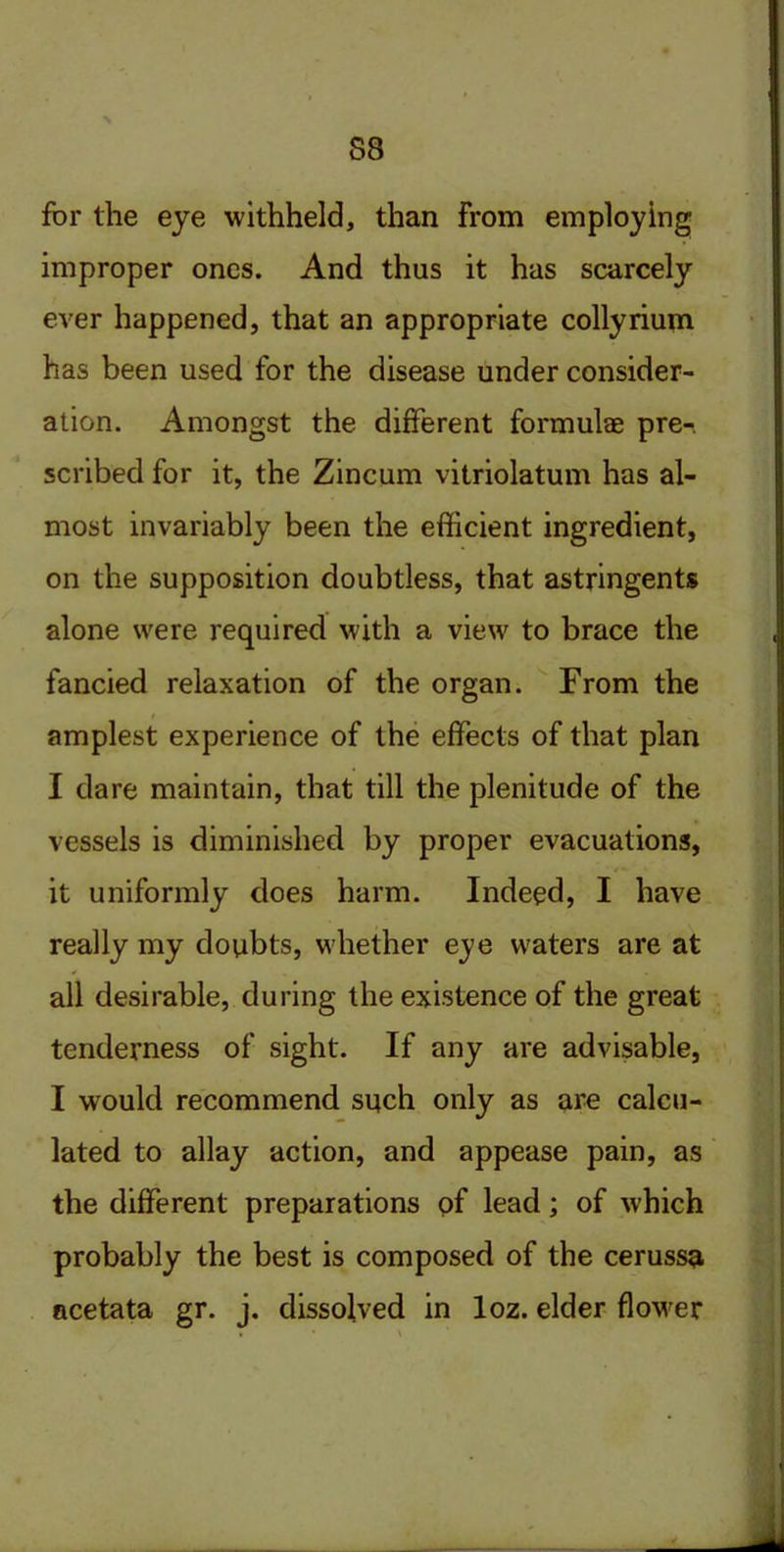 S8 for the eye withheld, than From employing improper ones. And thus it has scarcely ever happened, that an appropriate collyrium has been used for the disease under consider- ation. Amongst the different formulae pre-. scribed for it, the Zincum vitriolatum has al- most invariably been the efficient ingredient, on the supposition doubtless, that astringents alone were required with a view to brace the fancied relaxation of the organ. From the amplest experience of the effects of that plan I dare maintain, that till the plenitude of the vessels is diminished by proper evacuations, it uniformly does harm. Indeed, I have really my doubts, whether e^e waters are at all desirable, during the existence of the great tenderness of sight. If any are advisable, I would recommend such only as are calcu- lated to allay action, and appease pain, as the different preparations of lead; of which probably the best is composed of the cerussa acetata gr. j. dissolved in loz. elder flower