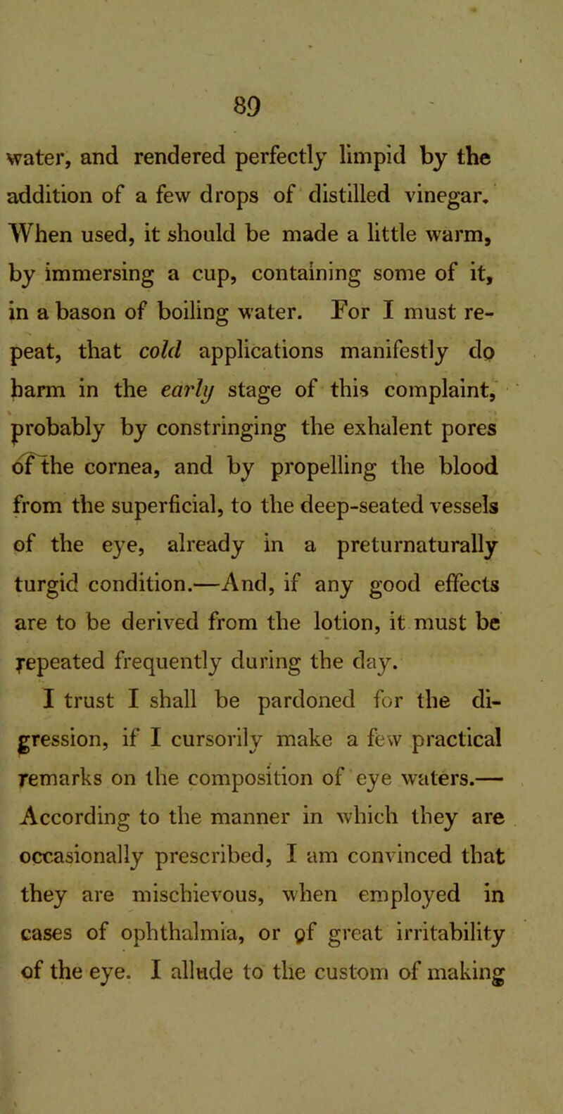 water, and rendered perfectly limpid by the addition of a few drops of distilled vinegar. When used, it should be made a little warm, by immersing a cup, containing some of it, in a bason of boiling water. For I must re- peat, that cold applications manifestly dp barm in the early stage of this complaint, probably by constringing the exhalent pores of the cornea, and by propelling the blood from the superficial, to the deep-seated vessels of the eye, already in a preturnaturally turgid condition.—And, if any good effects are to be derived from the lotion, it must be j-epeated frequently during the day. I trust I shall be pardoned for the di- gression, if I cursorily make a few practical remarks on the composition of eye waters.— According to the manner in which they are occasionally prescribed, I am convinced that they are mischievous, when employed in cases of ophthalmia, or pf great irritability of the eye. I allude to the custom of making