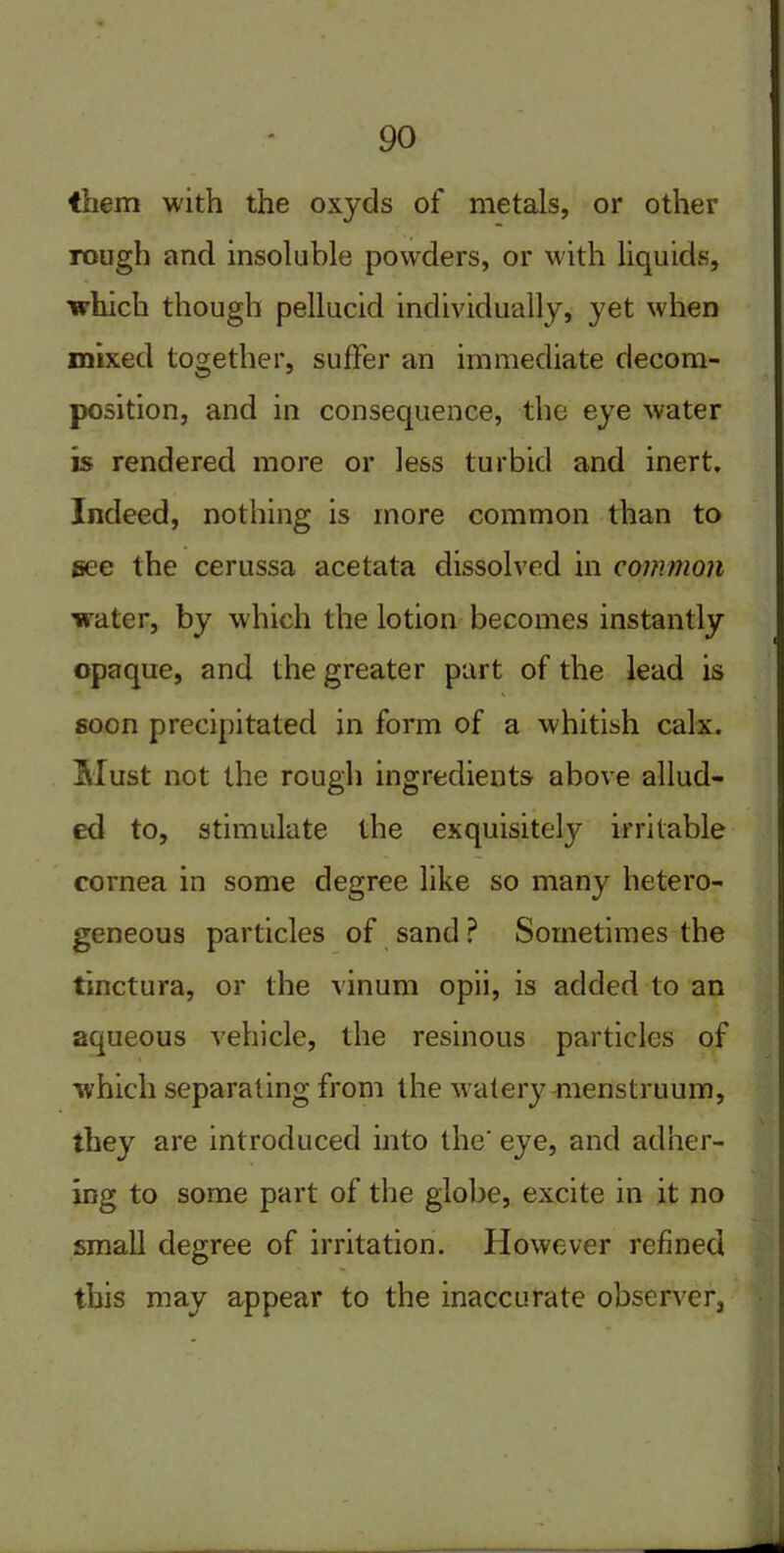 them with the oxyds of metals, or other rough and insoluble powders, or with liquids, which though pellucid individually, yet when mixed together, suffer an immediate decom- position, and in consequence, the eye water is rendered more or less turbid and inert. Indeed, nothing is more common than to see the cerussa acetata dissolved in common water, by which the lotion becomes instantly opaque, and the greater part of the lead is soon precipitated in form of a whitish calx. Must not the rough ingredients above allud- ed to, stimulate the exquisitely irritable cornea in some degree like so many hetero- geneous particles of sand ? Sometimes the tinctura, or the vinum opii, is added to an aqueous vehicle, the resinous particles of which separating from the watery-menstruum, they are introduced into the' eye, and adher- ing to some part of the globe, excite in it no small degree of irritation. However refined this may appear to the inaccurate observer.