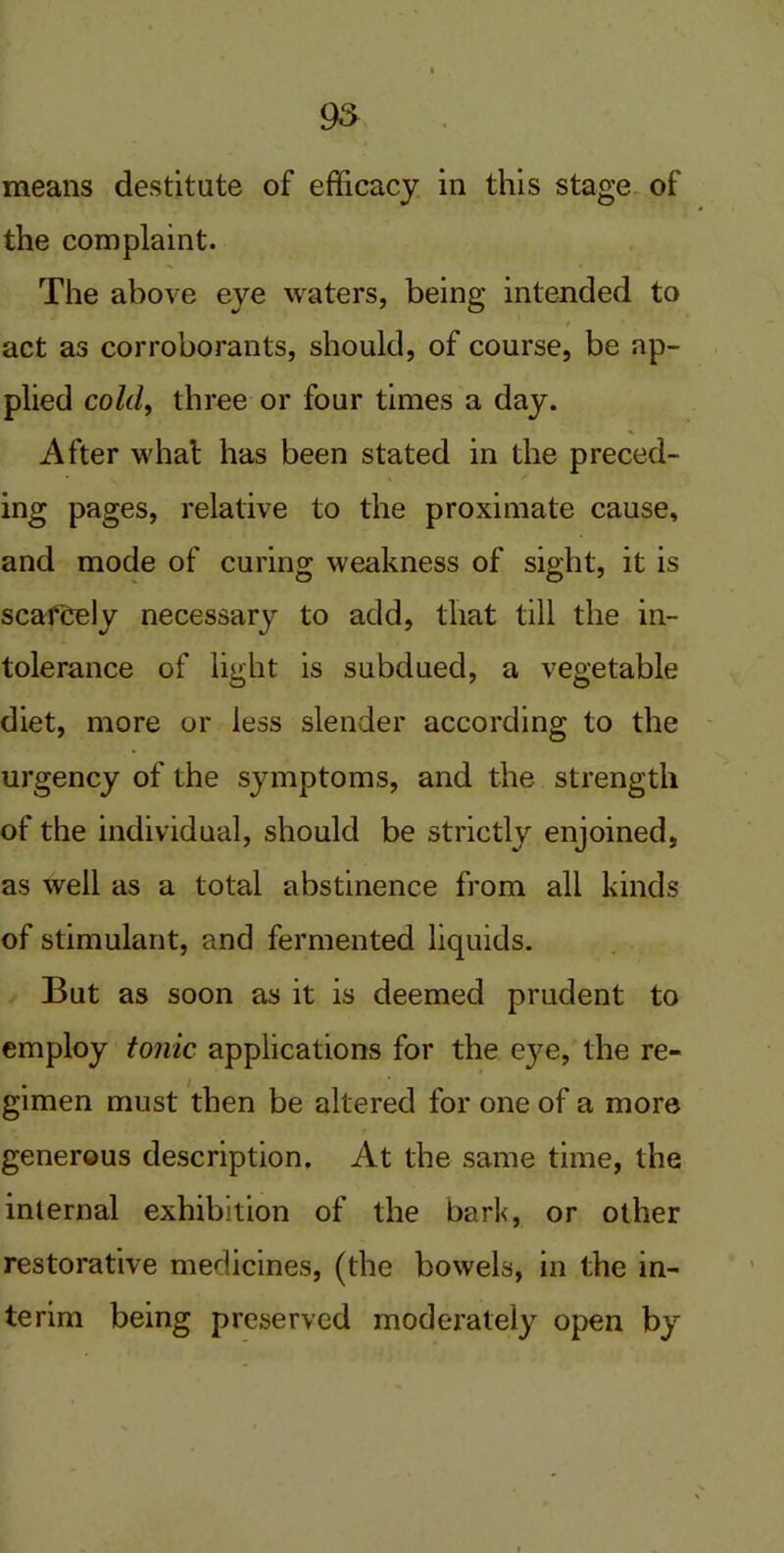 means destitute of efficacy in this stage of the complaint. The above eye waters, being intended to act as corroborants, should, of course, be ap- plied cold, three or four times a day. After what has been stated in the preced- ing pages, relative to the proximate cause, and mode of curing weakness of sight, it is scafCely necessary to add, that till the in- tolerance of light is subdued, a vegetable diet, more or less slender according to the urgency of the symptoms, and the strength of the individual, should be strictly enjoined, as well as a total abstinence from all kinds of stimulant, and fermented liquids. But as soon as it is deemed prudent to employ tonic applications for the eye, the re- gimen must then be altered for one of a more generous description. At the same time, the internal exhibition of the bark, or other restorative medicines, (the bowels, in the in- terim being preserved moderately open by