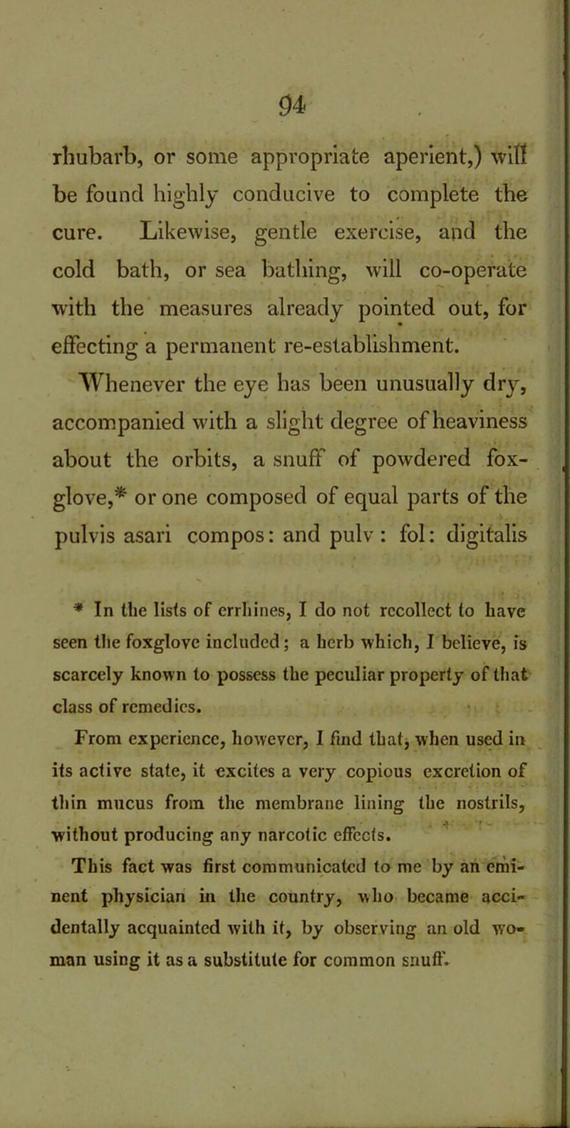 rhubarb, or some appropriate aperient,) wilt be found highly conducive to complete the cure. Likewise, gentle exercise, and the cold bath, or sea bathing, will co-operate with the measures already pointed out, for effecting a permanent re-establishment. Whenever the eye has been unusually drj^, accompanied with a slight degree of heaviness about the orbits, a snuff of powdered fox- glove,* or one composed of equal parts of the pulvis asari compos: and pulv : fol: digitalis * In the lists of errhines, I do not recollect to have seen the foxglove included; a herb which, I believe, is scarcely known to possess the peculiar property of that class of remedies. From experience, however, I find that, when used in its active state, it excites a very copious excretion of thin mucus from the membrane lining the nostrils, without producing any narcotic effects. This fact was first communicated to me by an emi- nent physician in the country, who became acci- dentally acquainted with it, by observing an old wo- man using it as a substitute for common snuff.