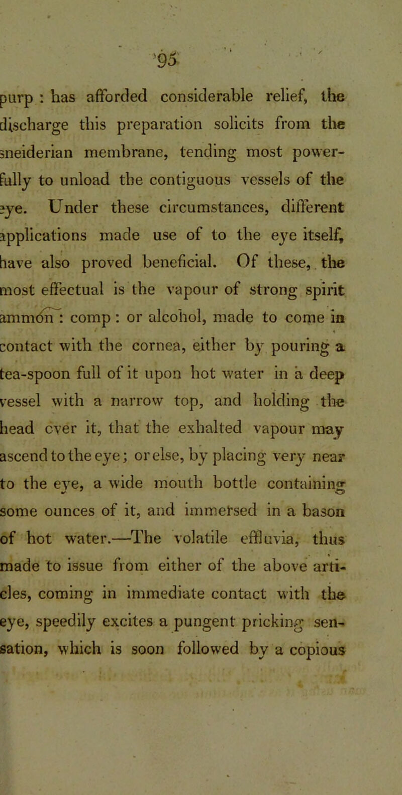 purp : has afforded considerable relief, the discharge this preparation solicits from the sneiderian membrane, tending most power- fully to unload the contiguous vessels of the ?ye. Under these circumstances, different applications made use of to the eye itself, have also proved beneficial. Of these, the most effectual is the vapour of strong spirit amnion : comp: or alcohol, made to come ia contact with the cornea, either bj pouring a tea-spoon full of it upon hot water in a deep vessel with a narrow top, and holding the head ever it, that the exhalted vapour may ascend to the eye; or else, by placing very near to the eye, a wide mouth bottle containing; some ounces of it, and immersed in a bason of hot water.—The volatile effluvia, thus * made to issue from either of the above arti- cles, coming in immediate contact with the eye, speedily excites a pungent pricking sen- sation, which is soon followed by a copious