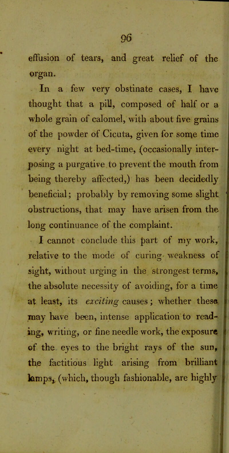 effusion of tears, and great relief of the organ. In a few very obstinate cases, I have thought that a pill, composed of half or a whole grain of calomel, with about five grains of the powder of Cicuta, given for some time every night at bed-time, (occasionally inter- posing a purgative to prevent the mouth from being thereby affected,) has been decidedly beneficial; probably by removing some slight obstructions, that may have arisen from the long continuance of the complaint. I cannot conclude this part of my work, relative to the mode of curino; weakness of sight, without urging in the strongest terms, the absolute necessity of avoiding, for a time at least, its exciting causes; whether these may have been, intense application to read- ing, wrriting, or fine needle work, the exposure of the eyes to the bright rays of the sun, th,e factitious light arising from brilliant ktmps,, (which, though fashionable, are highly