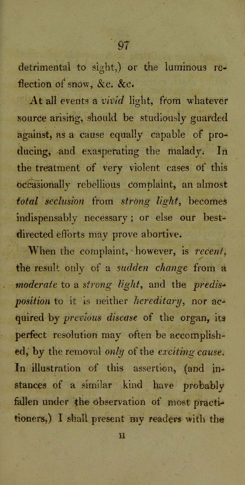 detrimental to sight,) or the luminous re- flection of snow, Sac. &c* At all events a vivid light, from whatever source arising, should be studiously guarded againstj as a cause equally capable of pro- ducing, and exasperating the malady. In the treatment of very violent cases of this occasionally rebellious Complaint, an almost total seclusion from strong light, becomes indispensably necessary; or else our best- directed efforts may prove abortive. When the complaint,'however, is recent, * r the result only of a sudden change from a moderate to a strong light, and the predis- position to it is neither hereditary, nor ac- quired by previous disease of the organ, its perfect resolution may often be accomplish- ed, by the removal only of the exciting cause. In illustration of this assertion, (and in- stances of a similar kind have probably fallen under the observation of most practi- tioners,) I shall present my readers with the n