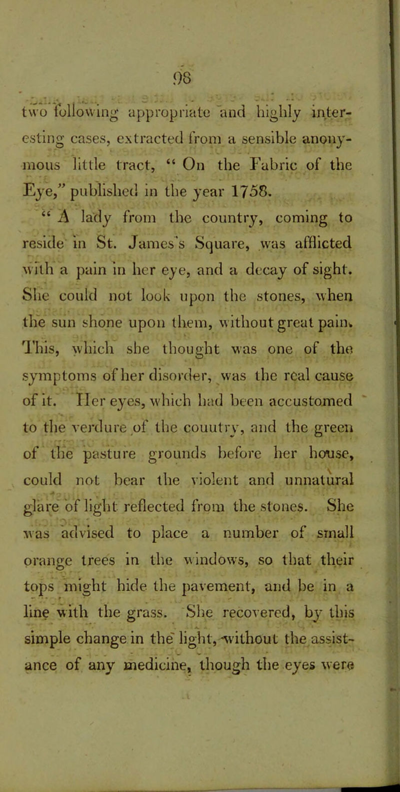 two following appropriate and highly inter- esting cases, extracted from a sensible anony- mous little tract, “ On the Fabric of the Eye,” published in the year 1758. “ A lady from the country, coming to reside in St. James's Square, was afflicted with a pain in her eye, and a decay of sight. She could not look upon the stones, when the sun shone upon them, without great pain* This, which she thought was one of the symptoms of her disorder, was the real cause of it. Her eyes, which had been accustomed to the verdure of the couutry, and the green of the pasture grounds before her house, could not bear the violent and unnatural • 4,,' . t  . . glare of light reflected from the stones. She was advised to place a number of small orange trees in the windows, so that their tops might hide the pavement, and be in a •* ■ - f * line with the grass. She recovered, by this simple change in the' light,'without the assist- ance of any medicine, though the eyes were l