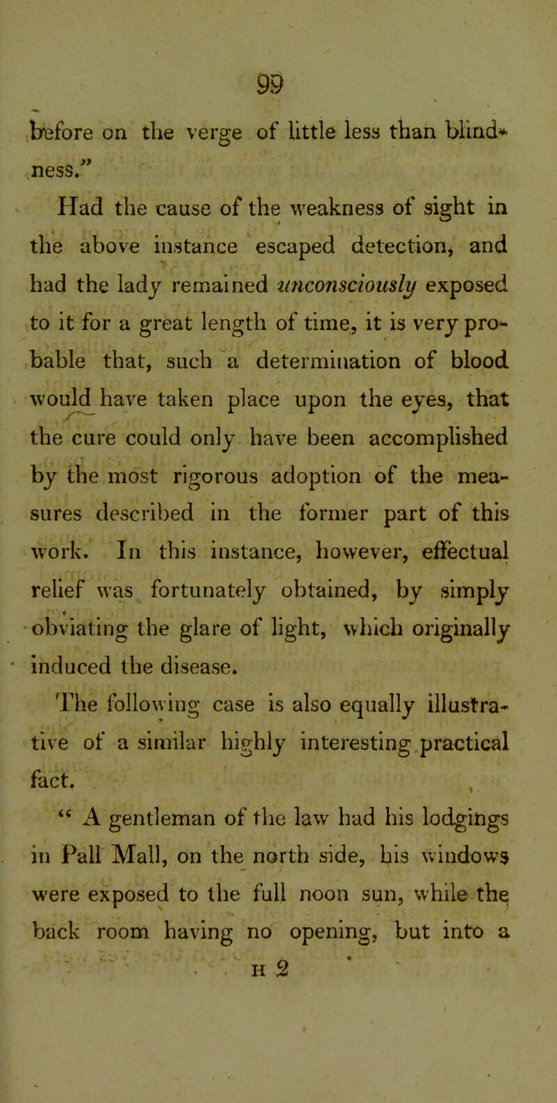 » \ before on the verge of little less than blind* ness.” Had the cause of the weakness of sight in the above instance escaped detection, and had the lady remained unconsciously exposed to it for a great length of time, it is very pro- bable that, such a determination of blood would have taken place upon the eyes, that the cure could only have been accomplished by the most rigorous adoption of the mea- sures described in the former part of this work. In this instance, however, effectual relief was fortunately obtained, by simply obviating the glare of light, which originally induced the disease. The following case is also equally illustra- tive of a similar highly interesting practical fact. , “ A gentleman of the law had his lodgings in Pall Mall, on the north side, bis windows were exposed to the full noon sun, while the back room having no opening, but into a h 2