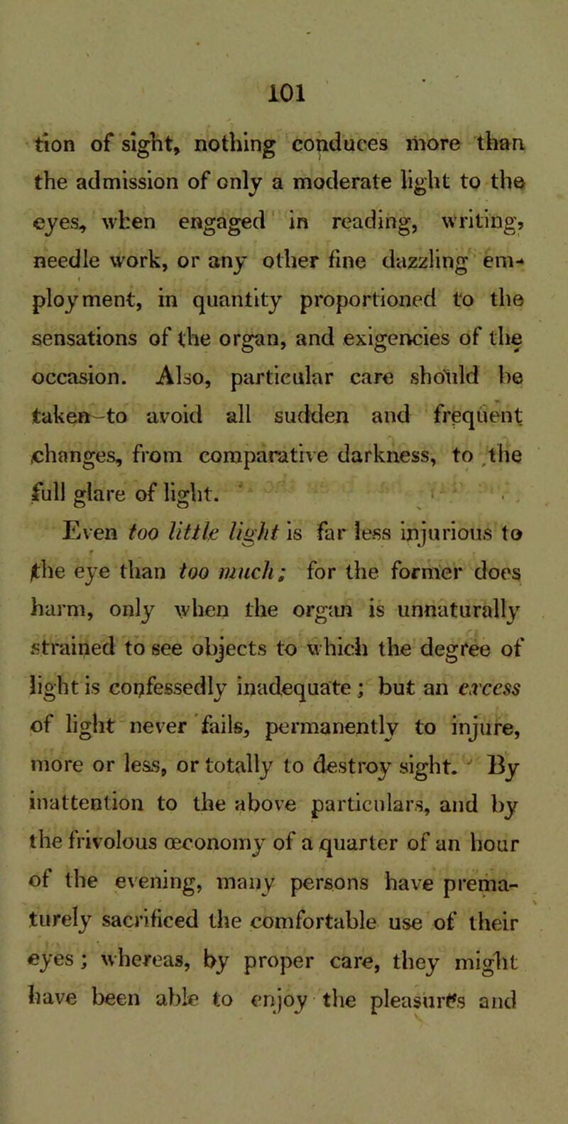 tion of sight, nothing conduces riiore than the admission of only a moderate light to the eyes, when engaged in reading, writing? needle work, or any other fine dazzling em- i ■ - ployment, in quantity proportioned to the sensations of the organ, and exigencies of the occasion. Also, particular care sholild be taken-to avoid all sudden and frequent .changes, from comparative darkness, to the full glare of light. Even too little light is far less injurious to f /the eye than too much; for the former does harm, only when the organ is unnaturally strained to see objects to which the degree of light is confessedly inadequate ; but an excess of light never fails, permanently to injure, more or less, or totally to destroy sight. By inattention to the above particulars, and by the frivolous oeconomy of a quarter of an hour of the evening, many persons have prema- turely sacrificed the comfortable use of their eyes ; whereas, by proper care, they might have been able to enjoy the pleasures and