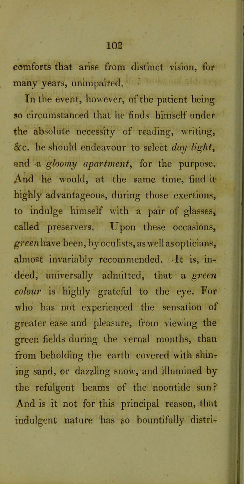 comforts that arise from distinct vision, for many years, unimpaired. In the event, however, of the patient being so circumstanced that he finds himself under the absolute necessity of reading, writing, Scc. he should endeavour to select day light, and a gloomy apartment, for the purpose. And he would, at the same time, find it highly advantageous, during those exertions, to indulge himself with a pair of glasses, called preservers, Upon these occasions, green have been, by oculists, as well as opticians, almost invariably recommended. It is, in- deed, universally admitted, that a green colour is highly grateful to the eye. For who has not experienced the sensation of greater ease and pleasure, from viewing the green fields during the vernal months, than from beholding the earth covered with shinr ing sand, or dazzling snow, and illumined by the refulgent beams of the noontide sun? And is it not for this principal reason, that indulgent nature has so bountifully distri-