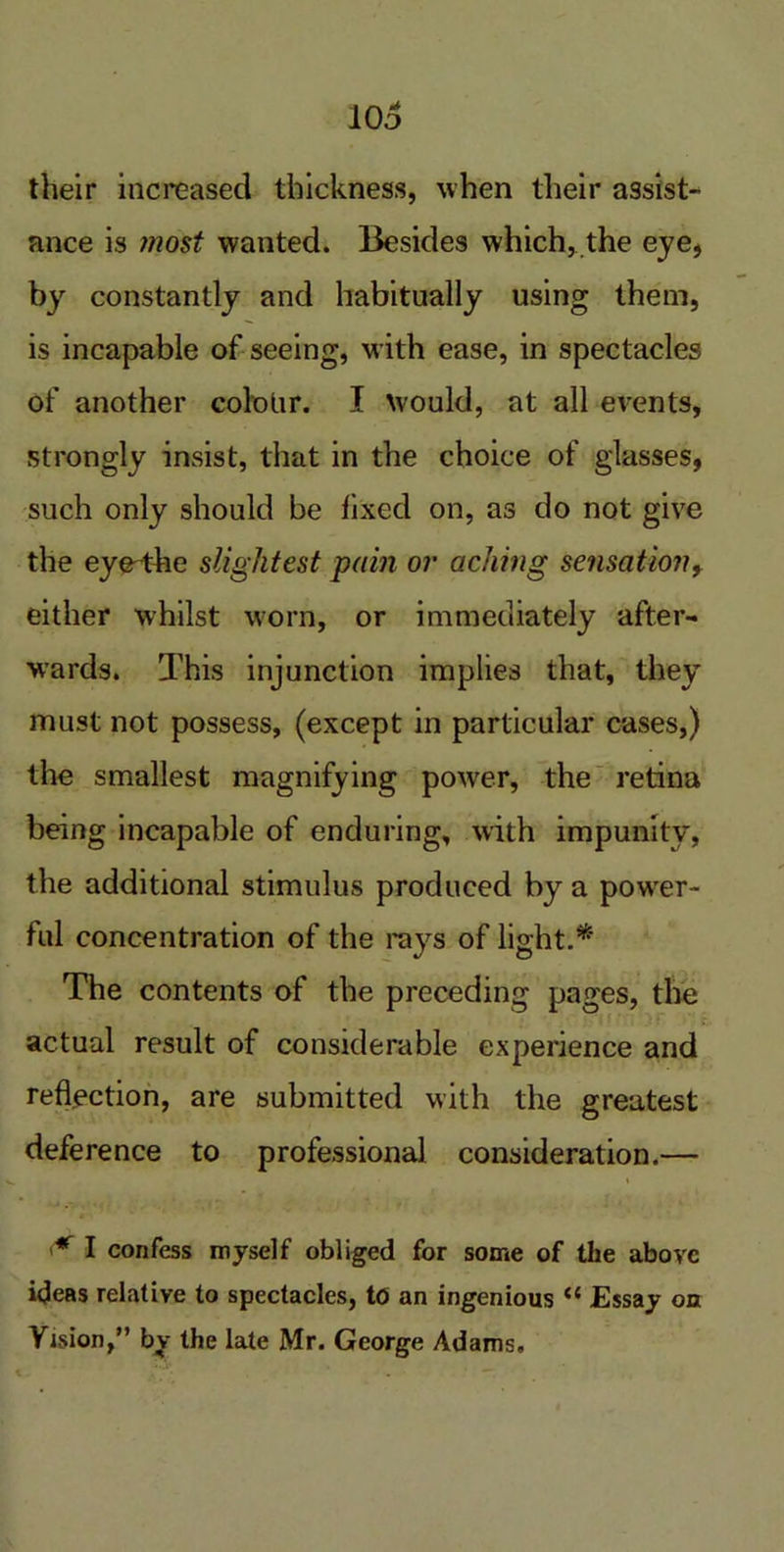 106 their increased thickness, when their assist- ance is most wanted. Besides which, the eye, by constantly and habitually using them, is incapable of seeing, with ease, in spectacles of another cololir. I would, at all events, strongly insist, that in the choice of glasses, such only should be fixed on, as do not give the ey@4he slightest pain or aching sensation, either whilst worn, or immediately after- wards. This injunction implies that, they must not possess, (except in particular cases,) the smallest magnifying power, the retina being incapable of enduring, with impunity, the additional stimulus produced by a power- ful concentration of the rays of light.* The contents of the preceding pages, the actual result of considerable experience and reflection, are submitted with the greatest deference to professional consideration.— * I confess myself obliged for some of the above ideas relative to spectacles, to an ingenious <{ Essay on Vision,” by the late Mr. George Adams,