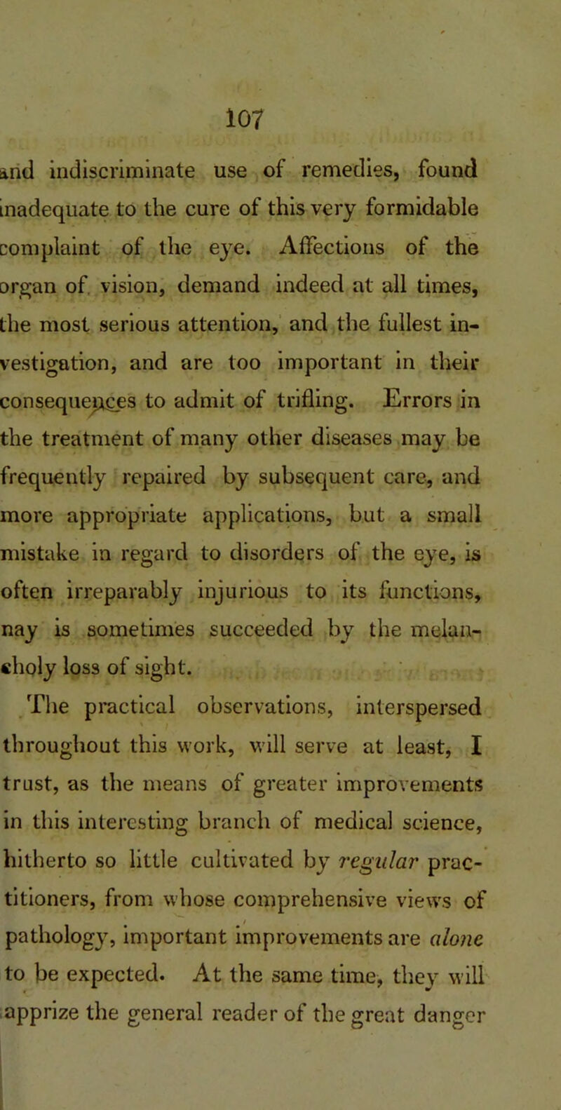 anti indiscriminate use of remedies, found inadequate to the cure of this very formidable complaint of the eye. Affections of the organ of vision, demand indeed at all times, the most serious attention, and the fullest in- vestigation, and are too important in their consequences to admit of trifling. Errors in the treatment of many other diseases may be frequently repaired by subsequent care, and more appropriate applications, but a small mistake in regard to disorders of the eye, is often irreparably injurious to its functions, nay is sometimes succeeded by the melan- choly loss of sight. The practical observations, interspersed throughout this work, will serve at least, I trust, as the means of greater improvements in this interesting branch of medical science, hitherto so little cultivated by regular prac- titioners, from whose comprehensive views of * / pathology, important improvements are alone to be expected. At the same time, they will apprize the general reader of the great danger