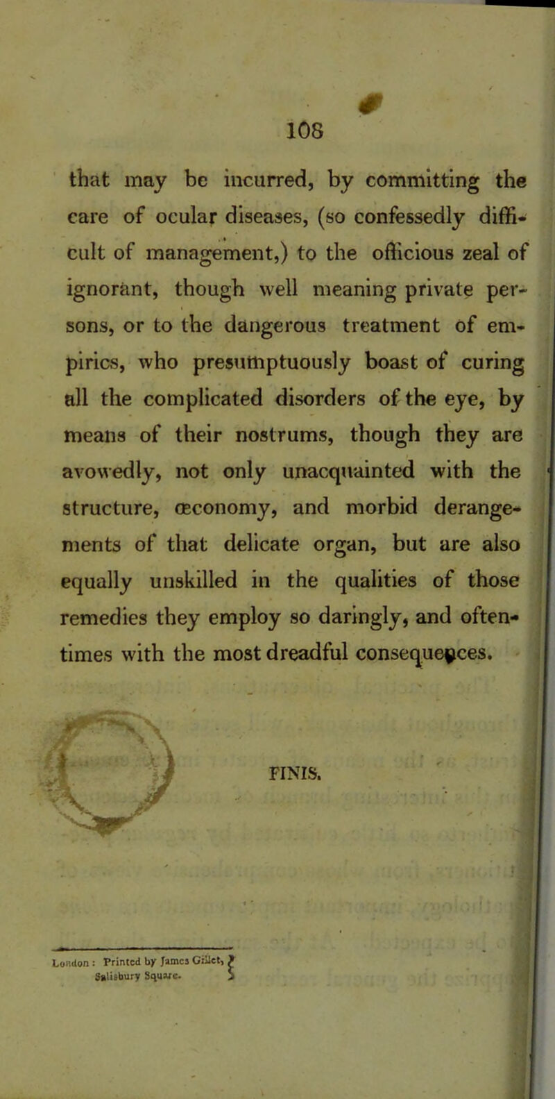 # that may be incurred, by committing the care of ocular diseases, (so confessedly diffi- ignorant, though well meaning private per- sons, or to the dangerous treatment of em- pirics, who presumptuously boast of curing all the complicated disorders of the eye, by means of their avowedly, not < structure, cecon ments of that < equally unskillei remedies they en times with the ir cult of management,) to the officious zeal of London: Printed by James Giiiet, Salisbury Square.