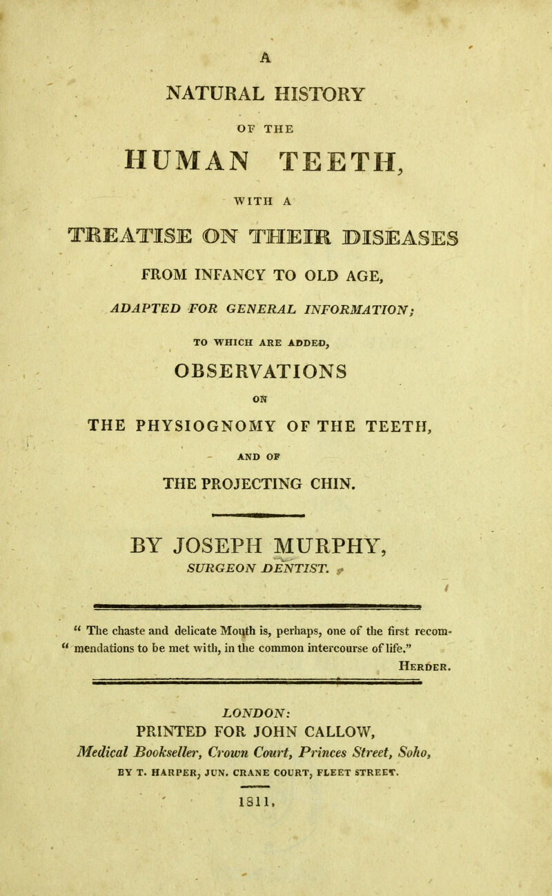 A /' NATURAL HISTORY OF THE ^ ’ HUMAN TEETH, WITH A TREATISE ON THEIR DISEASES FROM INFANCY TO OLD AGE, ADAPTED FOR GENERAL INFORMATION; TO WHICH ARE ADDEO, OBSERVATIONS ON THE PHYSIOGNOMY OF THE TEETH, AND OF THE PROJECTING CHIN. BY JOSEPH MURPHY, SURGEON DJmTIST, ^ t The chaste and delicate Moi^th is, perhaps, one of the first recom» mendations to be met with, in the common intercourse of life.” Herder. LONDON: PRINTED FOR JOHN CALLOW, Medical Bookseller^ Crowji Courtj Princes Street, Soho, BY T. HARPER, JUN. CRANE COURT, FLEET STREET. 1811.