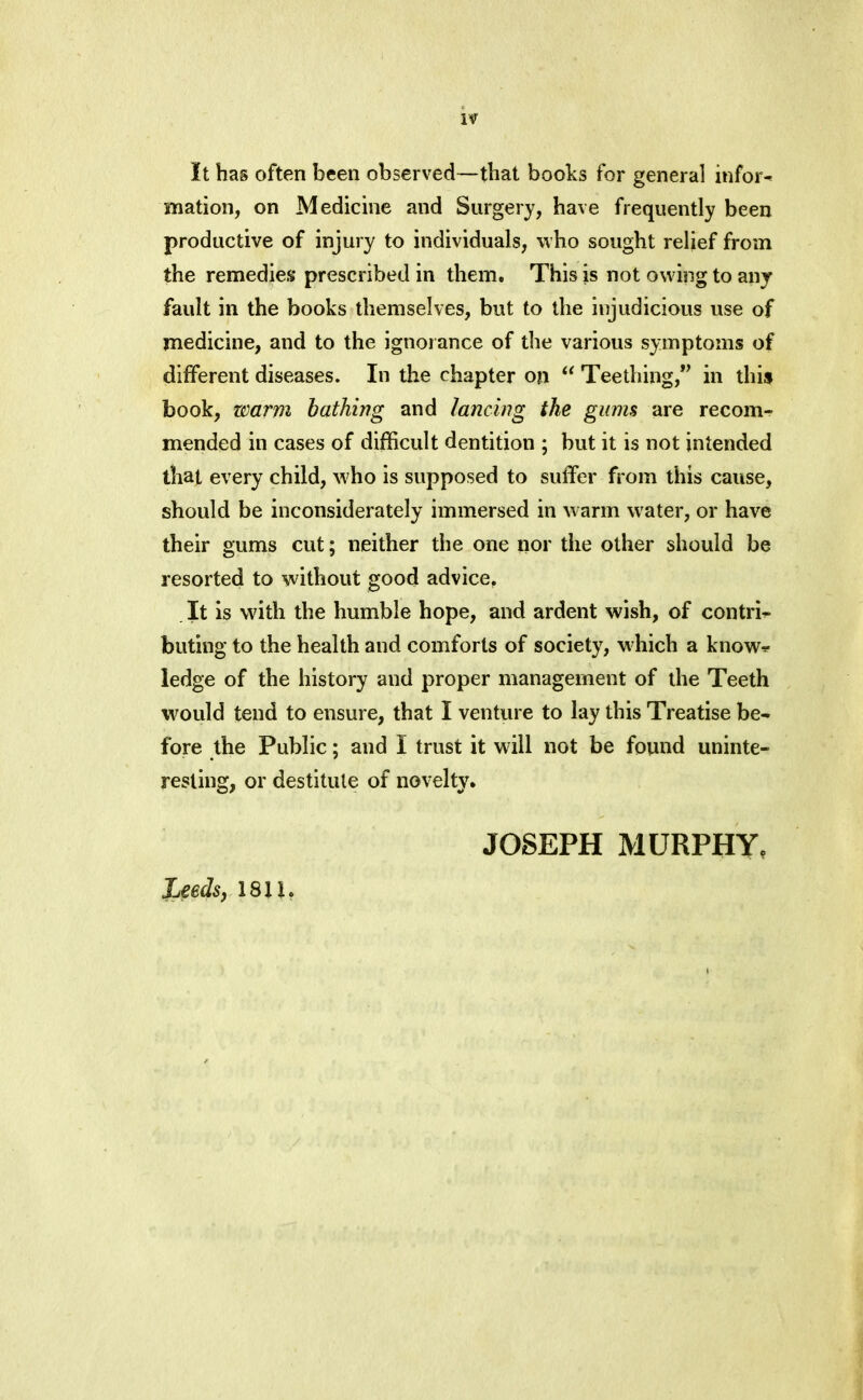 if It has often been observed—that books for general inform mation, on Medicine and Surgery, have frequently been productive of injury to individuals, who sought relief from the remedies prescribed in them. This is not owing to any fault in the books themselves, but to the injudicious use of medicine, and to the ignorance of the various symptoms of different diseases. In the chapter on “ Teething,*’ in this book, warm bathing and lancing the gums are recom- mended in cases of difficult dentition ; but it is not intended that every child, who is supposed to suffer from this cause, should be inconsiderately immersed in warm w'ater, or have their gums cut; neither the one nor the other should be resorted to without good advice, It is with the humble hope, and ardent wish, of contri^ buting to the health and comforts of society, wffiich a know^ ledge of the history and proper management of the Teeth would tend to ensure, that I venture to lay this Treatise be- fore the Public; and I trust it will not be found uninte- resting, or destitute of novelty. JOSEPH MURPHY. Leeds j 1811.