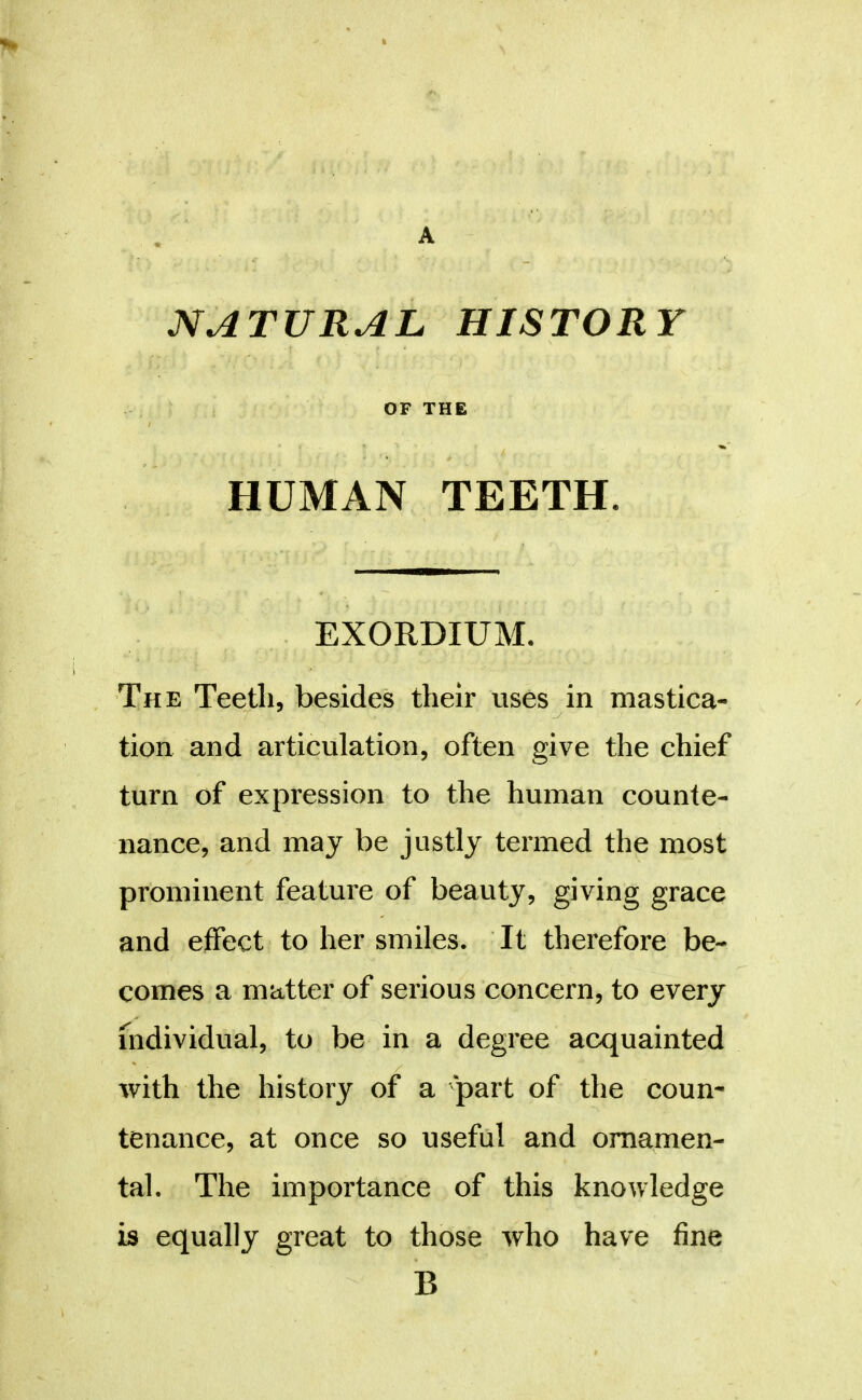 NATURAL HISTORY OF THE HUMAN TEETH. EXORDIUM. The Teeth, besides their uses in mastica- tion and articulation, often give the chief turn of expression to the human counte- nance, and may be justly termed the most prominent feature of beauty, giving grace and effect to her smiles. It therefore be- comes a matter of serious concern, to every Individual, to be in a degree acquainted with the history of a part of the coun- tenance, at once so useful and ornamen- tal. The importance of this knowledge is equally great to those who have fine B