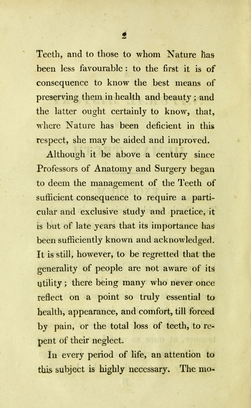 been less favourable : to the first it is of consequence to know the ^best means of preserving them in health and beauty; and the latter ought certainly to know, that, where Nature has been deficient in this respect, she may be aided and improved. Although it be above a century since Professors of Anatomy and Surgery began to deem the management of the Teeth of sufficient consequence to require a parti- cular and exclusive study and practice, it is but of late years that its importance has been sufficiently known and acknowledged. It is still, however, to be regretted that the generality of people are not aware of its utility; there being many who never once reflect on a point so truly essential to health, appearance, and comfort, till forced by pain, or the total loss of teeth, to re- pent of their neglect. In every period of life, an attention to this subject is highly necessary. The mo-