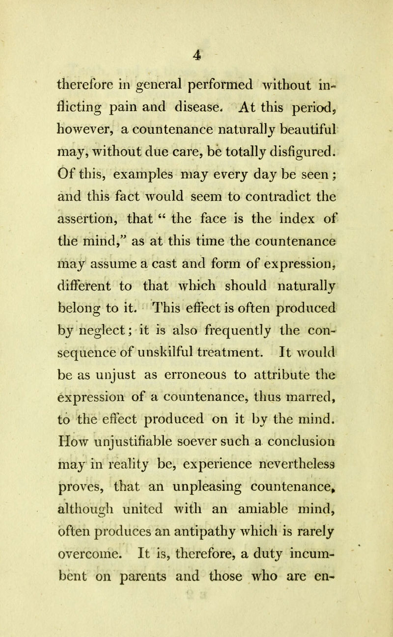 therefore in general performed without in- flicting pain and disease- At this periodj however, a countenance naturally beautiful may, without due care, be totally disfigured. Of this, examples may every day be seen; and this fact would seem to contradict the assertion, that “ the face is the index of the mind,' as at this time the countenance may assume a cast and form of expression, different to that which should naturally belong to it- This effect is often produced by neglect; it is also frequently the con- sequence of unskilful treatment. It would be as unjust as erroneous to attribute the expression of a countenance, thus marred, to the effect produced on it by the mind. How unjustifiable soever such a conclusion may in reality be, experience nevertheless I proves, that an unpleasing countenance^ although united with an amiable mind, often produces an antipathy which is rarely overcome. It is, therefore, a duty incum- bent on parents and those who are en-