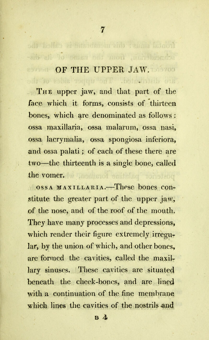 OF THE UPPER JAW. The upper jaw, and that part of the face which it forms, consists of thirteen bones, which are denominated as follows: ossa maxillaria, ossa malarum, ossa nasi, ossa lacrymalia, ossa spongiosa inferiora, and ossa palati; of each of these there are i two—the thirteenth is a single bone, called the vomer. OSSA MAXILLARIA.—^Thcse bones con- stitute the greater part of the upper jaw, of the nose, and of the roof of the mouth. They have many processes and depressions^ which render their figure extremely irregu- lar, by the union of which, and other bones, are formed the cavities, called the maxil- lary sinuses. These cavities are situated beneath tlie cheek-bones, and are lined with a continuation of the fine membrane which lines the cavities of the nostrils ^nd