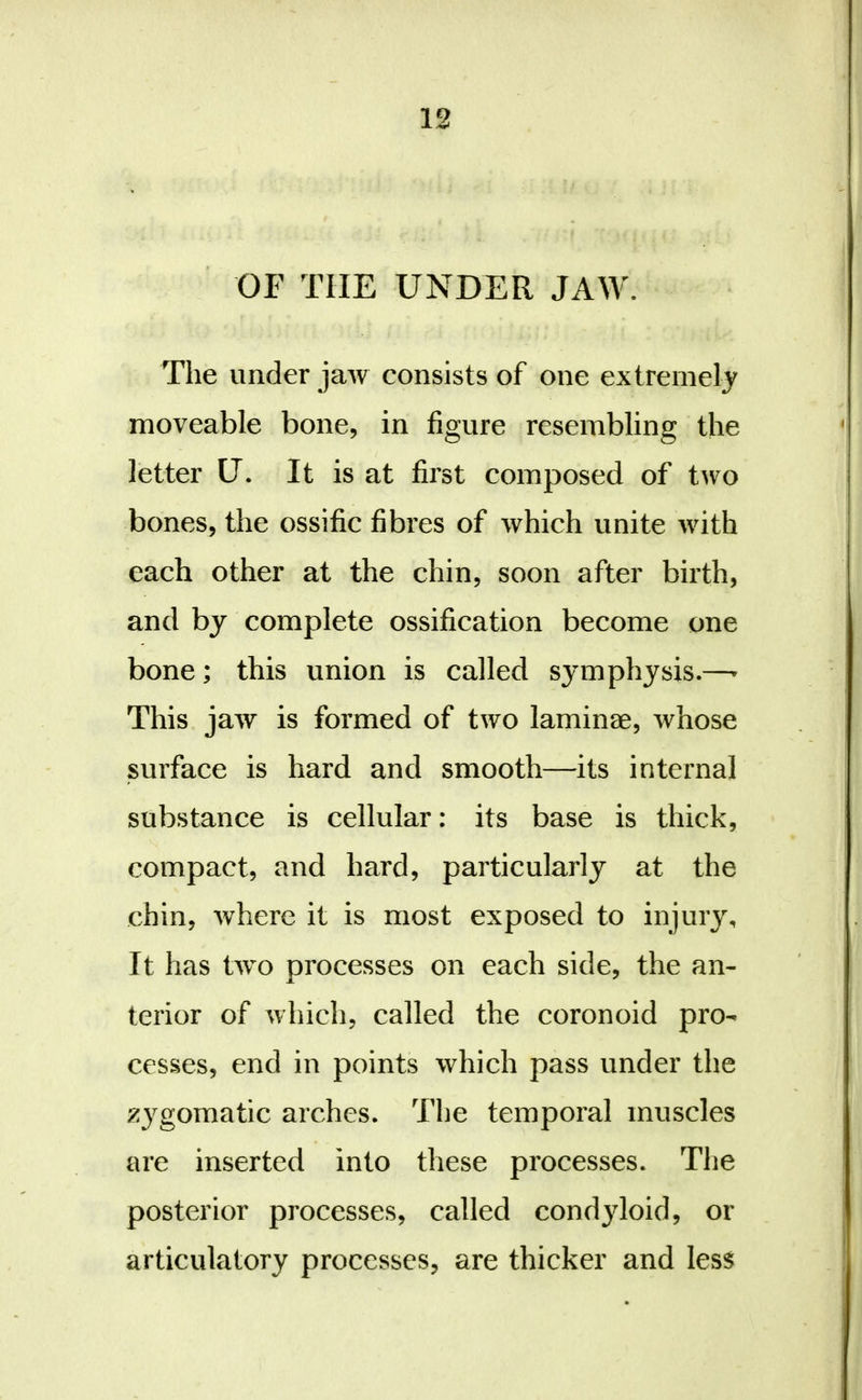 OF THE UNDER JAW. The under jaw consists of one extremely moveable bone, in figure resembling the letter U. It is at first composed of two bones, the ossific fibres of which unite with each other at the chin, soon after birth, and by complete ossification become one bone; this union is called symphysis.—^ This jaw is formed of two laminae, whose surface is hard and smooth—its internal substance is cellular: its base is thick, compact, and hard, particularly at the chin, where it is most exposed to injury. It has two processes on each side, the an- terior of which, called the coronoid pro- cesses, end in points which pass under the ;^ygomatic arches. The temporal muscles are inserted into these processes. The posterior processes, called condyloid, or articulatory processes, are thicker and less