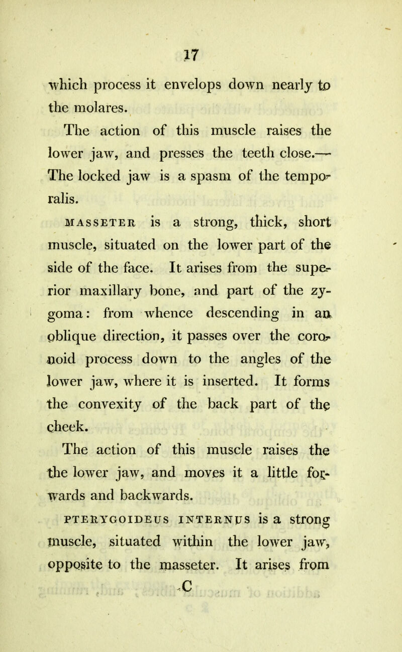 which process it envelops down nearly to the molares. The action of this muscle raises the lower jaw, and presses the teeth close.— The locked jaw is a spasm of the tempo- ralis. MAssETER is a strong, thick, short muscle, situated on the lower part of the side of the face. It arises from the supe- rior maxillary bone, and part of the zy- goma : from whence descending in aa oblique direction, it passes over the corob- noid process down to the angles of the lower jaw, where it is inserted. It forms the convexity of the back part of the cheek. The action of this muscle raises the the lower jaw, and moves it a little for- wards and backwards. PTERYGOIDEUS INTERNUS is a StfOIlg muscle, situated within the lower jaw, opposite to the masseter. It arises from
